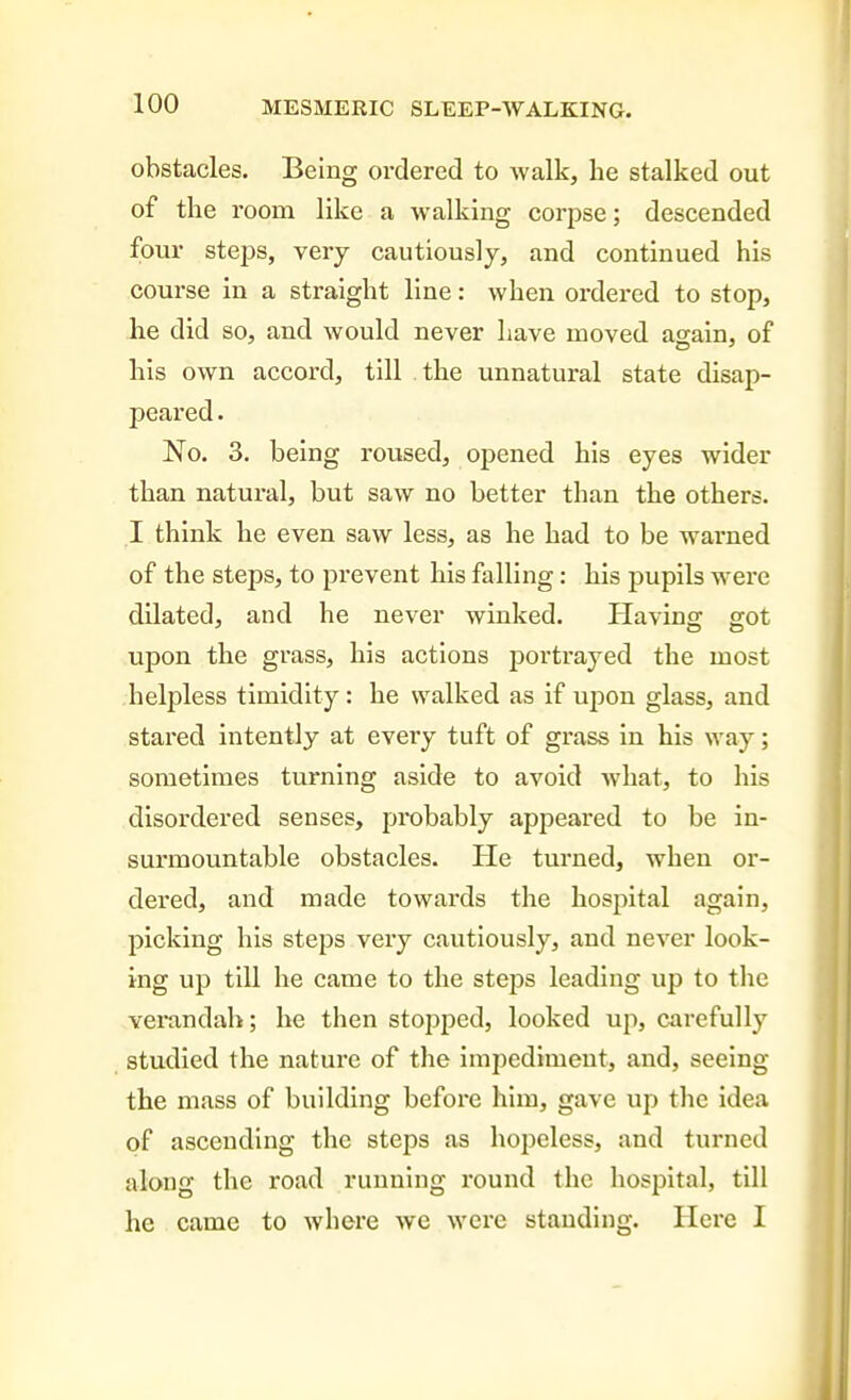 obstacles. Being ordered to walk, he stalked out of the room like a walking corpse; descended four stej)s, very cautiously, and continued his course in a straight line: when ordered to stop, he did so, and would never have moved again, of his own accord, till the unnatural state disap- peared . No. 3. being roused, opened his eyes wider than natural, but saw no better than the others. I think he even saw less, as he had to be warned of the steps, to prevent his falling: his pupils were dilated, and he never winked. Plaving got upon the grass, his actions portrayed the most helpless timidity: he walked as if upon glass, and stared intently at every tuft of grass in his way; sometimes turning aside to avoid what, to his disordered senses, probably appeared to be in- surmountable obstacles. He turned, when or- dered, and made towards the hospital again, picking his steps very cautiously, and never look- ing up till he came to the steps leading up to the verandah; he then stopped, looked up, carefully studied the nature of the impediment, and, seeing the mass of building before him, gave up the idea of ascending the steps as hopeless, and turned along the road running round the hospital, till he came to where we were standing. Hero I