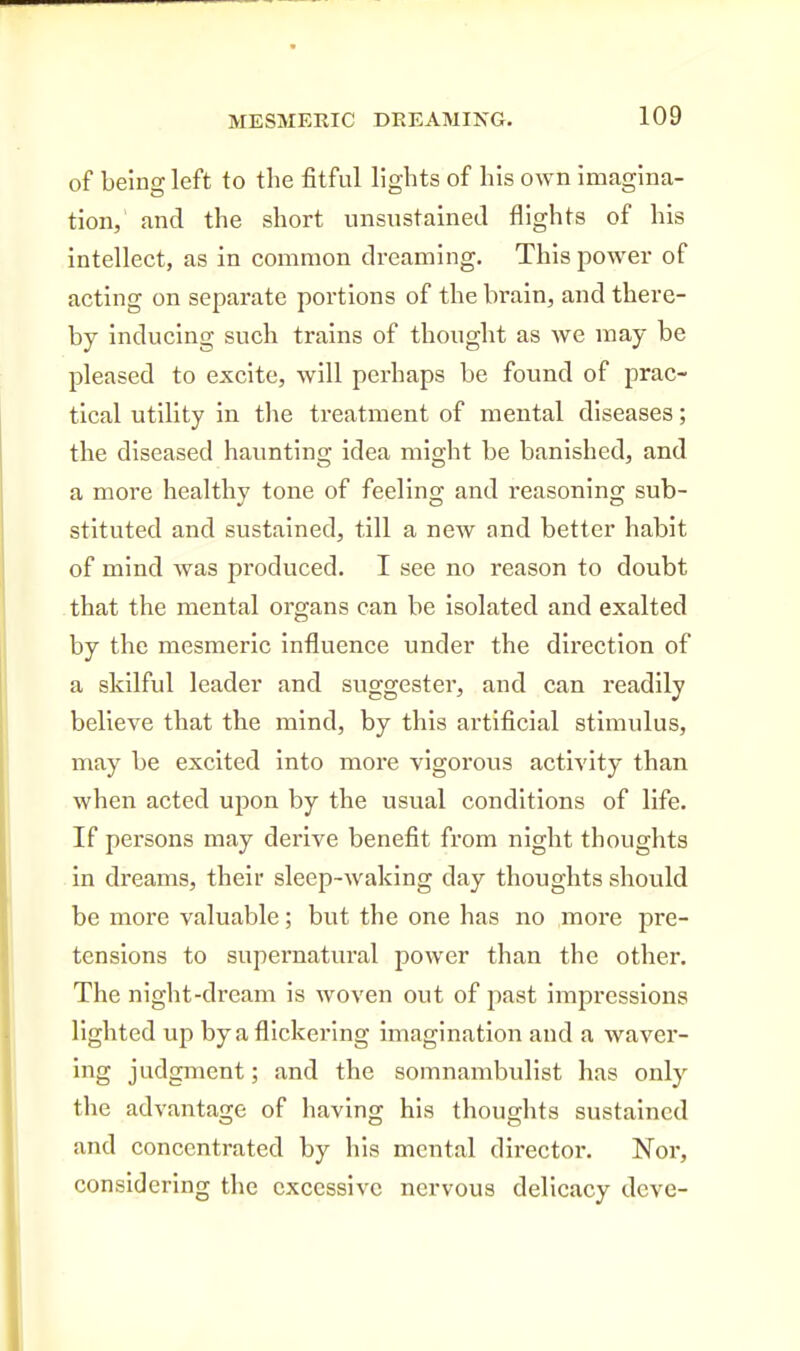 of being left to the fitful lights of his own imagina- tion,' and the short unsiistained flights of his intellect, as in common dreaming. This power of acting on separate portions of the brain, and there- by inducing such trains of thought as we may be pleased to excite, will perhaps be found of prac- tical utility in the treatment of mental diseases; the diseased haunting idea might be banished, and a more healthy tone of feeling and reasoning sub- stituted and sustained, till a new and better habit of mind was produced. I see no reason to doubt that the mental organs can be isolated and exalted by the mesmeric influence under the direction of a skilful leader and suggester, and can readily believe that the mind, by this artificial stimulus, may be excited into more vigorous activity than when acted upon by the usual conditions of life. If persons may derive benefit from night thoughts in dreams, their sleep-waking day thoughts should be more valuable; but the one has no more pre- tensions to supernatural power than the other. The night-dream is woven out of past impressions lighted up by a flickering imagination and a waver- ing judgment; and the somnambulist has only the advantage of having his thoughts sustained and concentrated by his mental director. Nor, considering the excessive nervous delicacy deve-