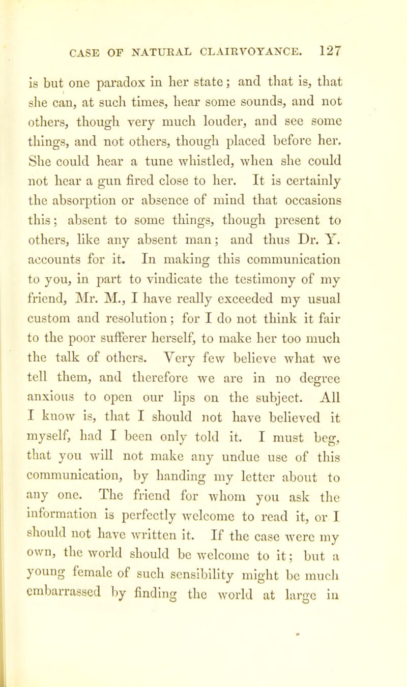 is but one paradox in her state; and that is, that she can, at such times, hear some sounds, and not others, thoiTgh very much loudei*, and see some things, and not others, though placed before her. She could hear a tune whistled, when she could not hear a gun fired close to her. It is certainly the absorption or absence of mind that occasions this; absent to some things, though present to others, like any absent man; and thus Dr. Y. accounts for it. In making this communication to you, in part to vindicate the testimony of my friend, Mr. M., I have really exceeded my usual custom and resolution; for I do not think it fair to the poor sufferer herself, to make her too much the talk of others. Very few believe what Ave tell them, and therefore we are in no degree anxious to open our lips on the subject. All I know is, tJiat I should not have believed it myself, had I been only told it. I must beg, that you will not make any undue use of this communication, by handing my letter about to any one. The friend for whom you ask the information is perfectly welcome to read it, or I should not have written it. If the case were my own, the world should be welcome to it; but a young female of such sensibility might be mucli embarrassed hy finding the world at large iu