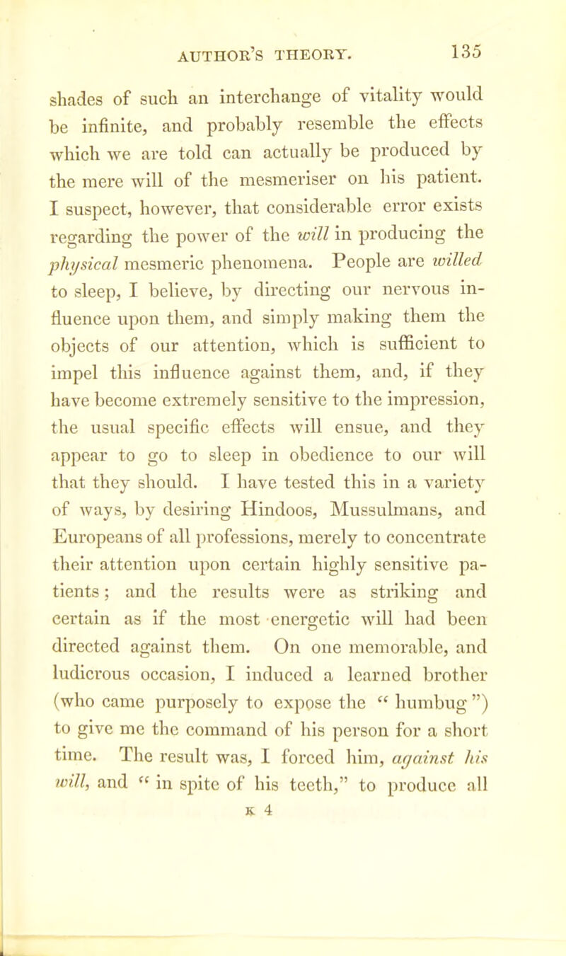 shades of sucli an interchange of vitality would be infinite, and probably resemble the effects which we are told can actually be produced by the mere will of the mesmeriser on his patient. I suspect, however, that considerable error exists regarding the power of the will in producing the physical mesmeric phenomena. People are loilled to sleep, I believe, by directing our nervous in- fluence upon them, and simply making them the objects of our attention, which is sufficient to impel this influence against them, and, if they have become extremely sensitive to the impression, the usual specific effects will ensue, and they appear to go to sleep in obedience to our will that they should. I have tested this in a variety of ways, by desiring Hindoos, Mussulmans, and Europeans of all professions, merely to concentrate their attention upon certain highly sensitive pa- tients ; and the results were as striking and certain as if the most energetic will had been directed against them. On one memorable, and ludicrous occasion, I induced a learned brother (who came purposely to expose the  humbug ) to give me the command of his person for a short time. The result was, I forced liim, against his will, and  in spite of his teeth, to produce all
