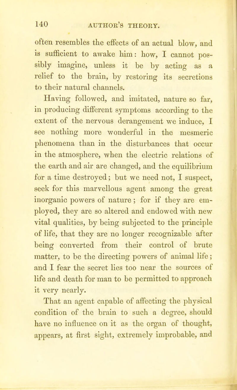 often resembles the effects of an actual blow, and is sufficient to awake him: how, I cannot pos- sibly imagine, unless it be by acting as a relief to the brain, by restoring its secretions to their natural channels. Having followed, and imitated, nature so far, in producing different symptoms according to the extent of the nervous derangement we induce, I see nothing more wonderful in the mesmeric phenomena than in the disturbances that occur in the atmosphere, when the electric relations of the earth and air are changed, and the equilibrium for a time destroyed; but we need not, I suspect, seek for this marvellous agent among the great inorganic powers of nature ; for if they are em- ployed, they are so altered and endowed with new vital qualities, by being subjected to the principle of life, that they are no longer recognizable after being converted from their control of brute matter, to be the directing powers of animal life; and I fear the secret lies too near the sources of life and death for man to be permitted to approach it very nearly. That an agent capable of affecting the physical condition of the brain to such a degree, should have no Influence on it as the organ of thought, appears, at first sight, extremely improbable, and