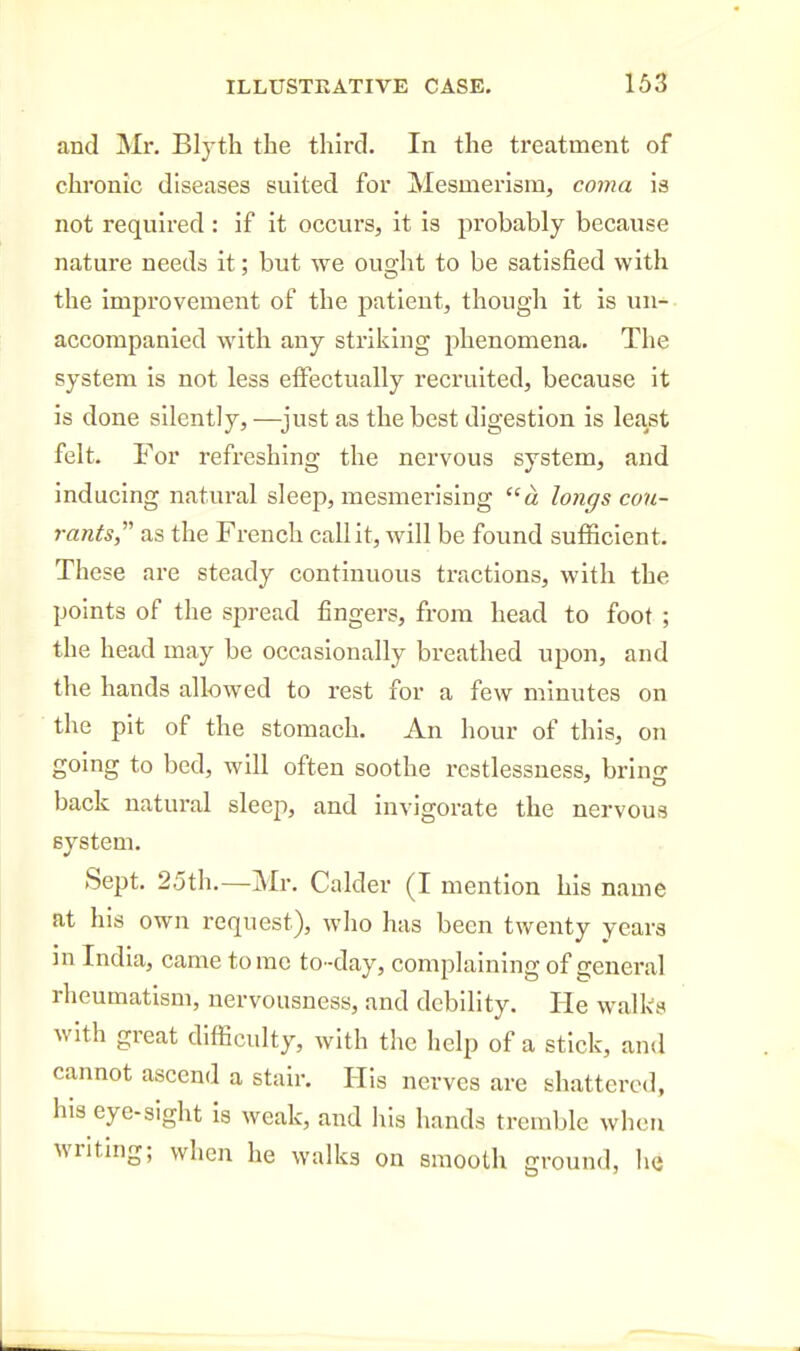 and IVIr. Blyth the third. In the treatment of chronic diseases suited for Mesmerism, covia is not required : if it occurs, it is probably because nature needs it; but we ought to be satisfied with the improvement of the patient, though it is un- accompanied with any striking phenomena. The system is not less effectually recruited, because it is done silently, —^just as the best digestion is least felt. For refreshing the nervous system, and inducing natural sleep, mesmerising a longs con- rants,' as the French call it, will be foimd sufficient. These are steady continuous tractions, with the points of the spread fingers, from head to foot ; the head may be occasionally breathed upon, and the hands allowed to rest for a few minutes on the pit of the stomach. An hour of this, on going to bed, will often soothe restlessness, bring back natural sleep, and invigorate the nervous system. Sept. 25th.—Mr. Calder (I mention his name at his own request), who has been twenty years in India, came tome to-day, complaining of general rheumatism, nervousness, and debility. He walks with great difficulty, with the help of a stick, and cannot ascend a stair. His nerves are shattered, his eye-sight is weak, and his hands tremble when writing; when he walks on smooth ground, Iiq