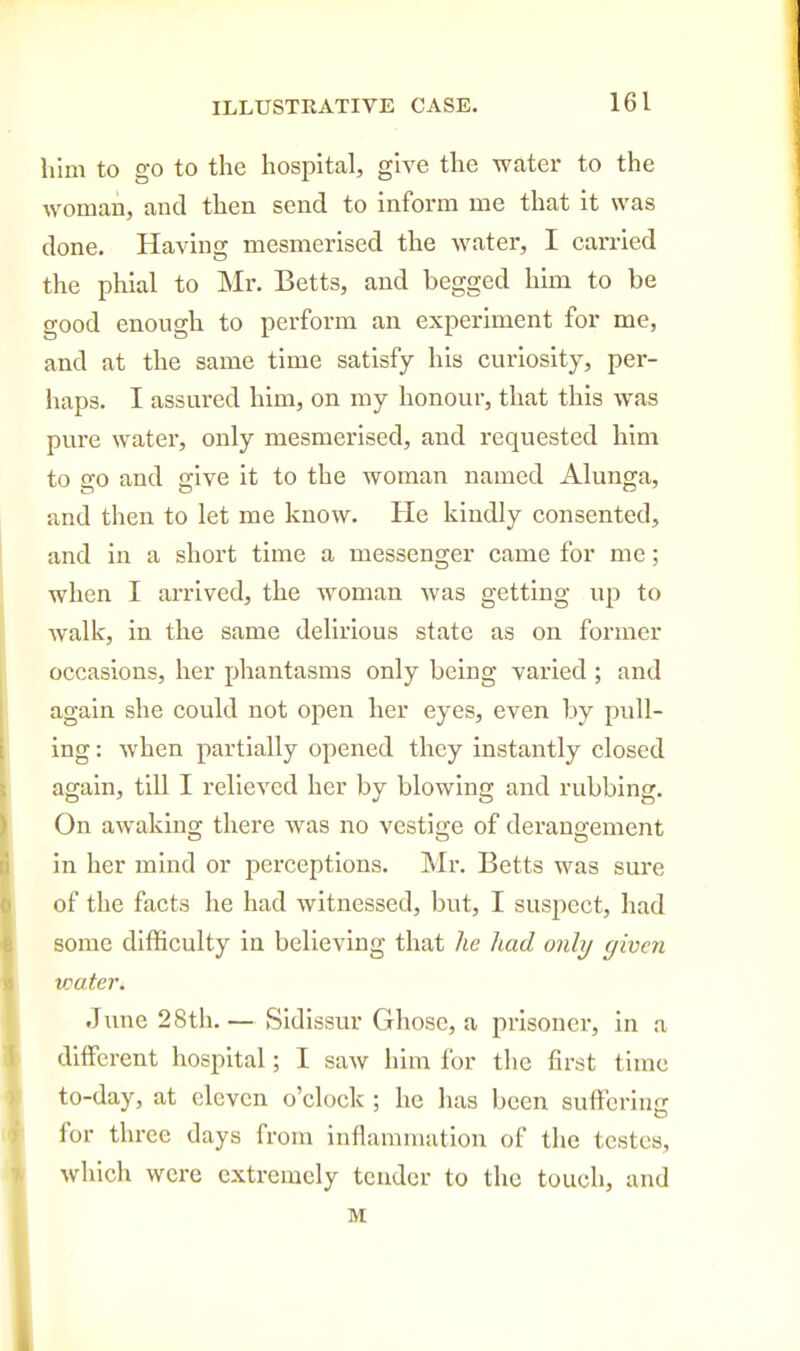 him to go to the hospital, give the water to the woman, and then send to inform me that it was done. Having mesmerised the water, I carried the phial to Mr. Betts, and begged him to be good enough to perform an experiment for me, and at the same time satisfy his curiosity, per- haps. I assured him, on my honour, that this was pure water, only mesmerised, and requested him to go and give It to the woman named Alunga, and then to let me know. He kindly consented, and in a short time a messenger came for me; when I arrived, the woman was getting up to walk, in the same delirious state as on former occasions, her phantasms only being varied ; and again she could not open her eyes, even by pull- ing: when partially opened they instantly closed again, till I relieved her by blowing and rubbing. On awaking there was no vestige of derangement in her mind or perceptions. Mr. Betts was sure of the facts he had witnessed, but, I suspect, had some difficulty in believing that he had only givcii water. June 28th.— Sidissur Ghosc, a prisoner, in a different hospital; I saw him for the first time to-day, at eleven o'clock ; he has been suffering for three days from inflammation of the testes, which were extremely tender to the touch, and M