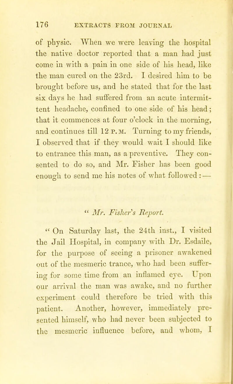 of physic. When we were leaving the hospital the native doctor reported that a man had just come in with a pain, in one side of his head, like the man cured on the 23rd. I desii'ed him to be brought before us, and he stated that for the last six days he had suffered from an acute intermit- tent headache, confined to one side of his head; that it commences at four o'clock in the morning, and continues till 12 p.m. Turning to my friends, I observed that if they would wait I should like to entrance this man, as a preventive. They con- sented to do so, and Mr. Fisher has been good enouffh to send me his notes of what followed : —  Mr. Fisher's Report.  On Saturday last, the 24th inst., I visited the Jail Hospital, in company with Dr. Esdaile, for the purpose of seeing a prisoner awakened out of the mesmeric trance, who had been suffer- ing for some time from an inflamed eye. Upon our arrival the man was awake, and no further cxpei-iment could therefore be tried with this patient. Another, however, immediately pre- sented himself, who had never been subjected to the mesmeric influence before, and Avhom, I