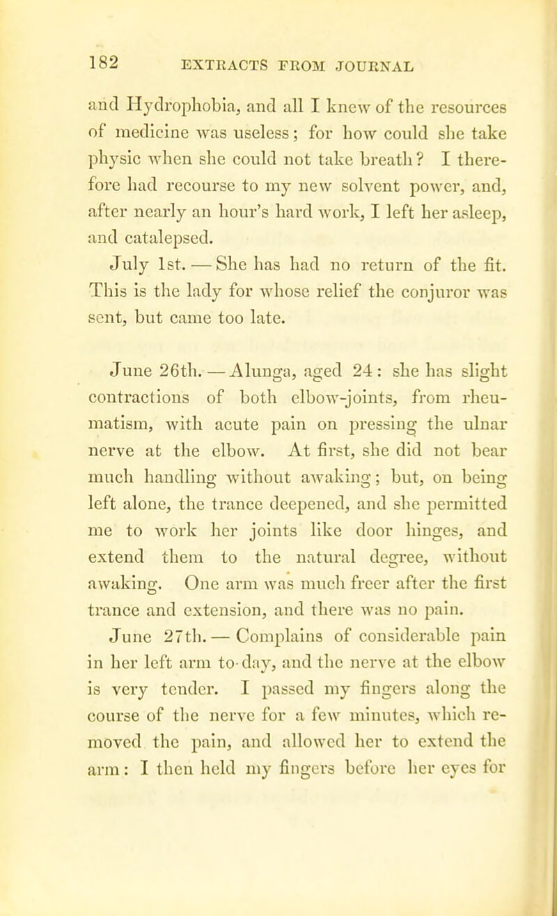 and Hydrophobia, and all I knew of the resources of medicine was useless; for how could she take physic when she could not take breath ? I there- fore had recourse to my new solvent powei*, and, after nearly an hour's hard work, I left her asleep, and catalepsed. July 1st. — She has had no return of the fit. This is the lady for whose relief the conjuror was sent, but came too late. June 26th.—iVlunga, aged 24: she has slight contractions of both elbow-joints, from rheu- matism, with acute pain on pressing the ulnar nerve at the elbow. At first, she did not bear much handling without awaking; but, on being left alone, the trance deepened, and she permitted me to work her joints like door hinges, and extend them to the natural degi'ee, without awakinof. One arm was much freer after the first trance and extension, and there was no pain. June 27th. — Complains of considerable pain in her left arm to-day, and the nerve at the elbow is very tender. I passed my fingers along the course of the nerve for a few minutes, which re- moved the pain, and allowed her to extend the arm: I then held my fingers before her eyes for