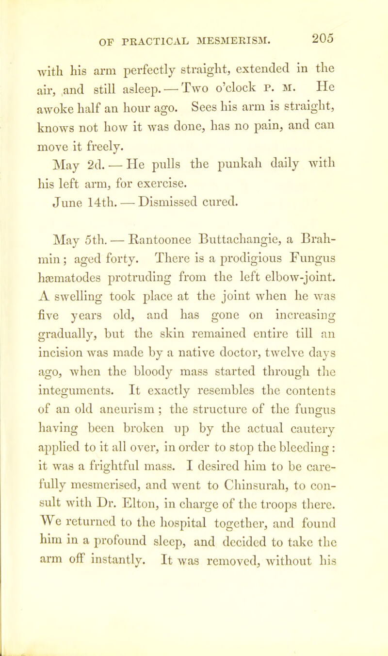 with his arm perfectly straight, extended in the air, and still asleep. — Two o'clock P. M. He awoke half an hour ago. Sees his arm is straight, knows not how it was done, has no pain, and can move it freely. May 2d. — He pulls the punkah daily with his left arm, for exercise. June 14th. — Dismissed cured. May 5th. — Rantoonee Buttachangie, a Brah- min ; aged forty. There is a prodigious Fungus hffimatodes protruding from the left elbow-joint. A swelling took place at the joint when he was five years old, and has gone on increasing gradually, but the skin remained entire till an incision was made by a native doctor, twelve days ago, when the bloody mass started through the integuments. It exactly resembles the contents of an old aneurism ; the structure of the fungus having been broken up by the actual cautery applied to it all over, in order to stop the bleeding : it was a frightful mass. I desired him to be care- fully mesmerised, and went to Chinsurah, to con- sult with Dr. Elton, in charge of the troops there. We returned to the hospital together, and found him in a profound sleep, and decided to take the arm off instantly. It was removed, Avithout his