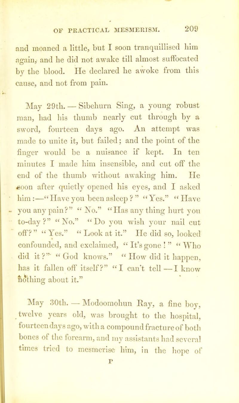 and moaned a little, but I soon tranqulllised him as:ain,' and he did not awake till almost suffocated by the blood. He declared he awoke from this cause, and not from pain. May 29 th. — Slbehurn Sing, a young robust man, had his thumb nearly cut through by a sword, fourteen days ago. An attempt was made to unite it, but failed; and the point of the finger would be a nuisance if kept. In ten minutes I made him insensible, and cut off the end of the thumb without awaking him. He soon after q-uictly opened his eyes, and I asked him :— Have you been asleep ?   Yes.  Have you any pain?  No. Has any thing hurt you to-day? No. Do you wish your nail cut off?   Yes.  Look at it. He did so, looked confounded, and exclaixned,  It's gone !   Who did it?'  God knows.  How did it happen, has it fallen off itself? I can't tell—I know nothino- about it. May 30th. — Modoomohun Ray, a fine boy, twelve years old, was brought to the hospital, fourteen days ago, with a compound fracture of both bones of the forearm, and my assistants had several times tried to mesmerise him, in the liope of P