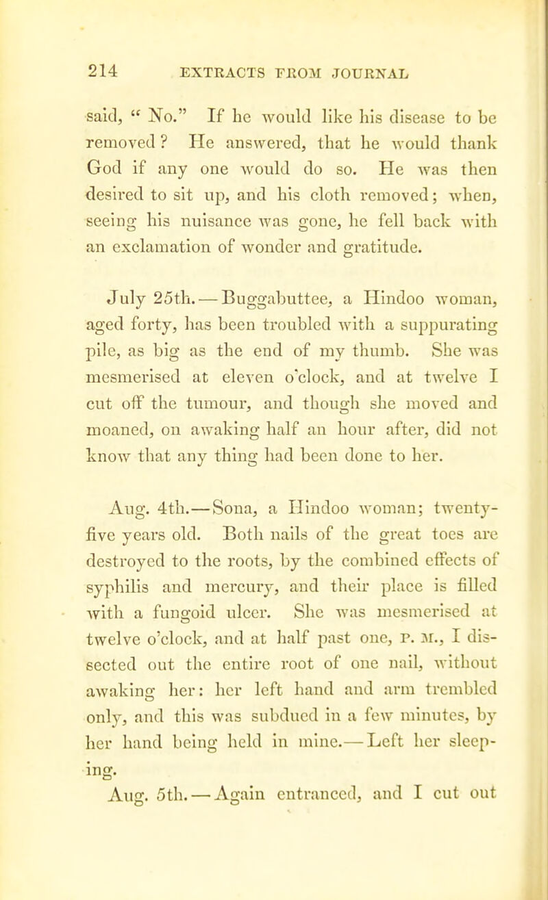 said,  No. If be would like his disease to be removed ? He answered, that be would thank God if any one Avould do so. He Avas then desired to sit up, and bis cloth removed; when, seeing bis nuisance Avas gone, he fell back with an exclamation of wonder and gratitude. July 25tb. — Buggabuttee, a Hindoo woman, aged forty, has been troubled with a suppurating pile, as big as the end of my thumb. She was mesmerised at eleven o'clock, and at twelve I cut off the tumour, and though she moved and moaned, on awaking half an hour aftei', did not know that any thing had been done to her. Aug. 4th.—Sona, a Hindoo woman; twenty- five years old. Both nails of the great toes are destroyed to the roots, by the combined effects of syphilis and mercury, and their place is filled with a fungoid ulcer. She was mesmerised at twelve o'clock, and at half past one, P. M., I dis- sected out the entire root of one nail, without awakina- her: her left hand and arm trembled only, and this was subdued in a few minutes, by her hand being held in mine.— Left her sleep- ing. Aug. 5th. — Again entranced, and I cut out