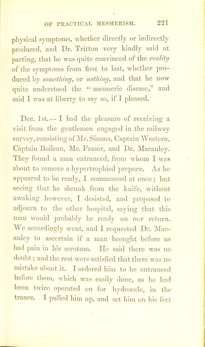 physical symptoms, whether directly or indirectly produced, and Dr. Trltton very kindly said at parting, that he was quite convinced of the reality of the symptoms from first to last, whether pro- duced by somethmg, or notliing, and that he now quite understood the  mesmeric disease, and said I v/as at liberty to say so, if I pleased. Dec. 1st. — I had the pleasure of receiving a visit from the gentlemen engaged in the railway survey, consisting of Mr. Slmms, Captain Western, Captain Boileau, Mr. Fraser, and Dr. Macauley. They found a man entranced, from whom I was about to remove a hypertrophied jirepuce. As he appeared to be ready, I commenced at once ; but seeing that he shrunk from the knife, Avithout awaking however, I desisted, and proposed to adjourn to the other hospital, saying that tins man would probably be ready on our return. We accordingly went, and I requested Dr. j\Iac- auley to ascertain if a man brought before us had pain in his scrotum. lie said there was no doubt; and the rest were satisfied that there was no mistake about it. I ordered him to be entranced before them, which was easily done, as lie had been twice operated on for hydrocele, in the trance. I pulled him iqi, and set him on liis feet