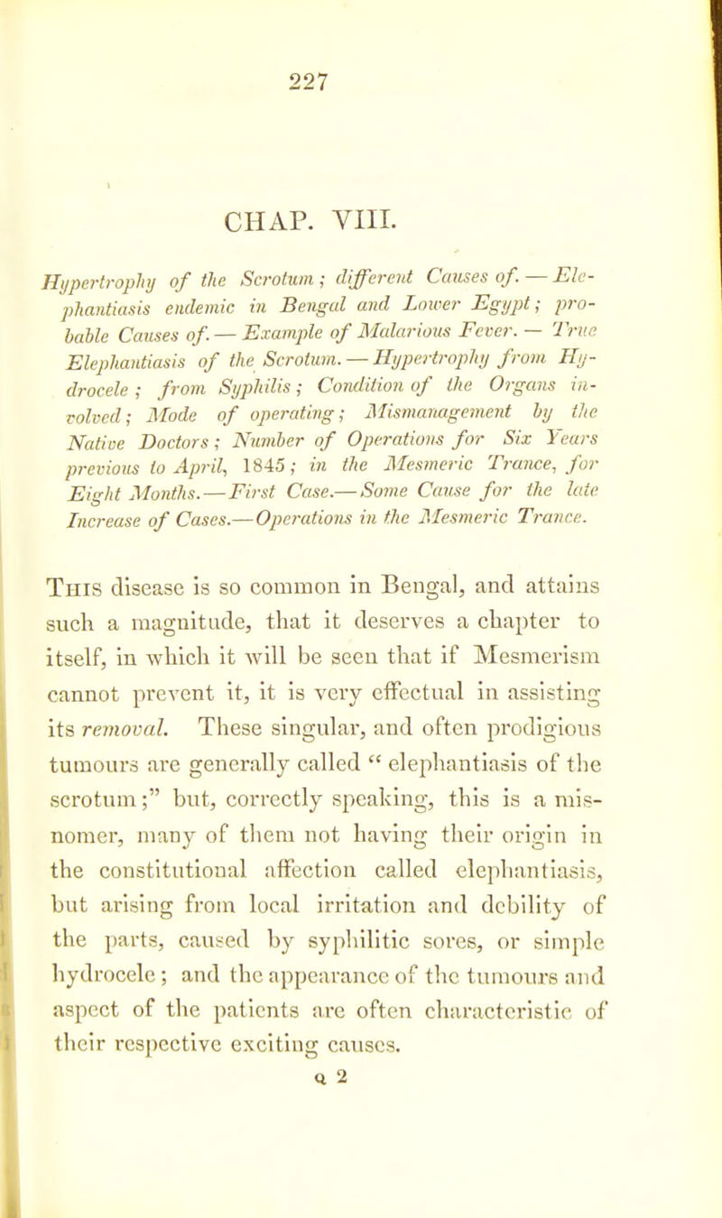 CHAP. VIIL nypertrophy of the Scrotum ; different Causes of. — Ele- phantiasis endemic in Bengal and Lower Egypt; pro- bable Causes of. — E.rample of Malarious Fever. — Trite Elephantiasis of the Scrotum. —Hypertrophy from Hy- drocele ; from Syphilis; Condition of the Organs in- volved; Mode of operating; Mismanagement by the Native Doctors; Number of Operations for Six Years previous to April., 1845; in the Mesmeric Trance, for Eight Months.—First Case.— Some Cause for the late Increase of Cases.—Operations in the Mesmeric Trance. This disease is so common in Bengal, and attains such a magnitude, that it deserves a chaptei' to itself, in which it will be seen that if Mesmerism cannot prevent it, it is very effectual in assisting its removal. These singular, and often prodigious tumours are generally called  elephantiasis of the scrotum; but, correctly speaking, this is a mis- nomer, many of tliem not having their origin in the constitutional affection called elephantiasis, but arising from local irritation and debility of the parts, caused by syphilitic sores, or simple hydrocele ; and the appearance of the tumours and aspect of the patients are often characteristic of their respective exciting causes. Q 2