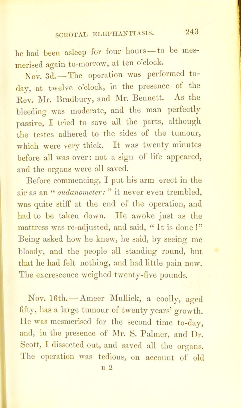 he had been asleep for four hours —to be mes- merised again to-morrow, at ten o'clock. ]S[ov. 3d. — The operation was performed to- day, at twelve o'clock, in the presence of the Eev. Mr. Bradbury, and Mr. Bennett. As the bleedino- was moderate, and the man perfectly passive, I tried to save all the parts, although the testes adhered to the sides of the tumour, which were very thick. It was twenty minutes before all was over: not a sign of life appeared, and the organs were all saved. Before commencing, I put his arm erect in the air as an  oudanometer:  it never even trembled, was quite stiff at the end of the operation, and had to be taken down. He awoke just as the mattress was re-adjusted, and said,  It is done ! Being asked how he knew, he said, by seeing me bloody, and the people all standing round, but that he had felt nothing, and had little jjain now. The excrescence weighed twenty-five i^ounds. Nov. 16th. — Ameer MuUick, a coolly, aged fifty, has a large tumour of twenty yeai-s' growth. He was mesmerised for the second time to-day, and, in the presence of Mr. S. Palmer, and Dr. Scott, I dissected out, and saved all the or-ans. The operation was tedious, on account of old It 2