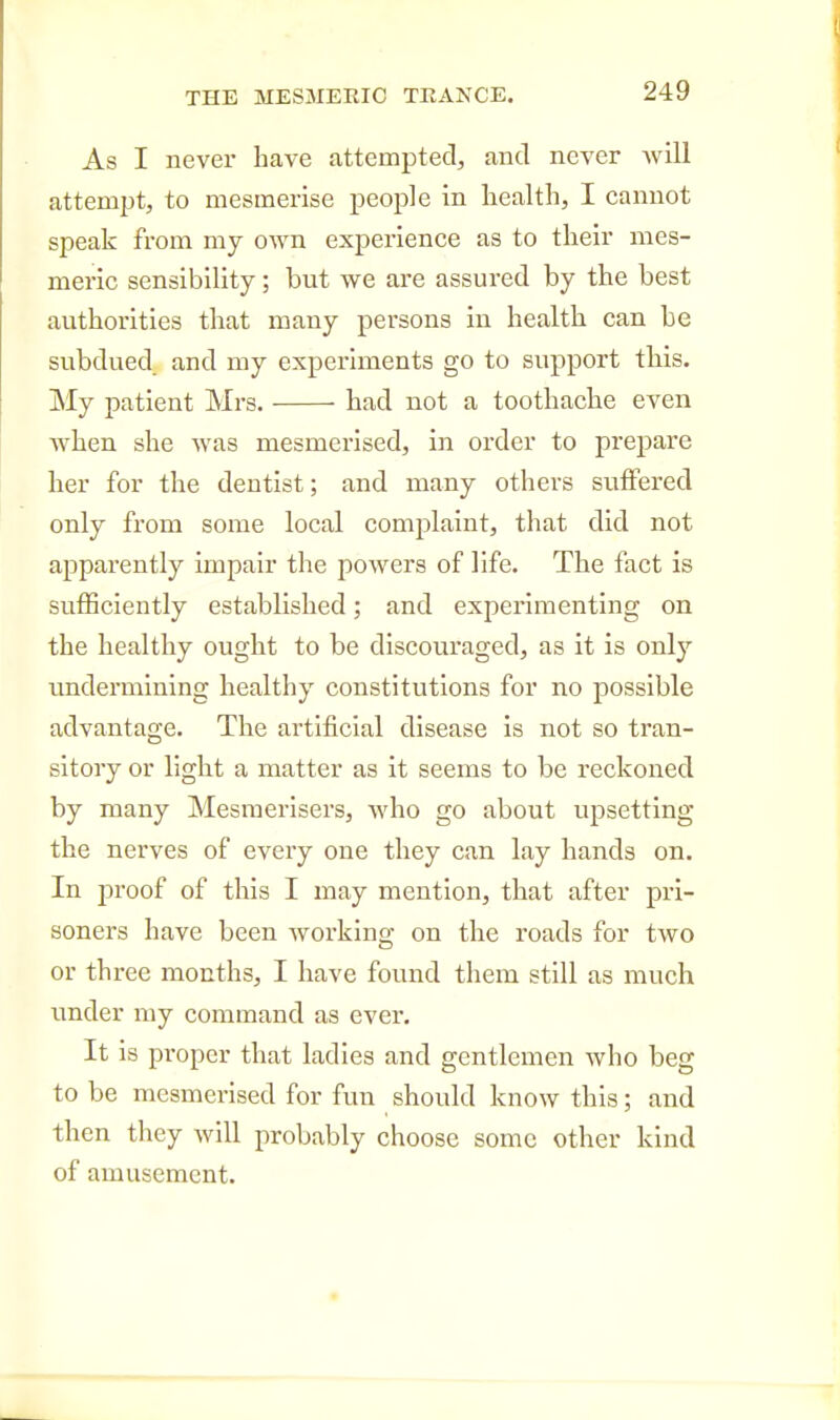 As I never have attempted, and never will attempt, to mesmerise people in health, I cannot speak from my own experience as to their mes- meric sensibility; but we are assured by the best authorities that many persons in health can be subdued and my experiments go to support this. My patient Mrs. had not a toothache even when she was mesmerised, in order to prepare her for the dentist; and many others suffered only from some local complaint, that did not apparently impair the powers of life. The fact is sufficiently established; and experimenting on the healthy ought to be discouraged, as it is only undermining healthy constitutions for no possible advantage. The artificial disease is not so tran- sitory or light a matter as it seems to be reckoned by many Mesraerisers, who go about upsetting the nerves of every one they can lay hands on. In proof of this I may mention, that after pri- soners have been working on the roads for two or three mouths, I have found them still as much under my command as ever. It is proper that ladies and gentlemen who beg to be mesmerised for fun should know this; and then they will probably choose some other kind of amusement.