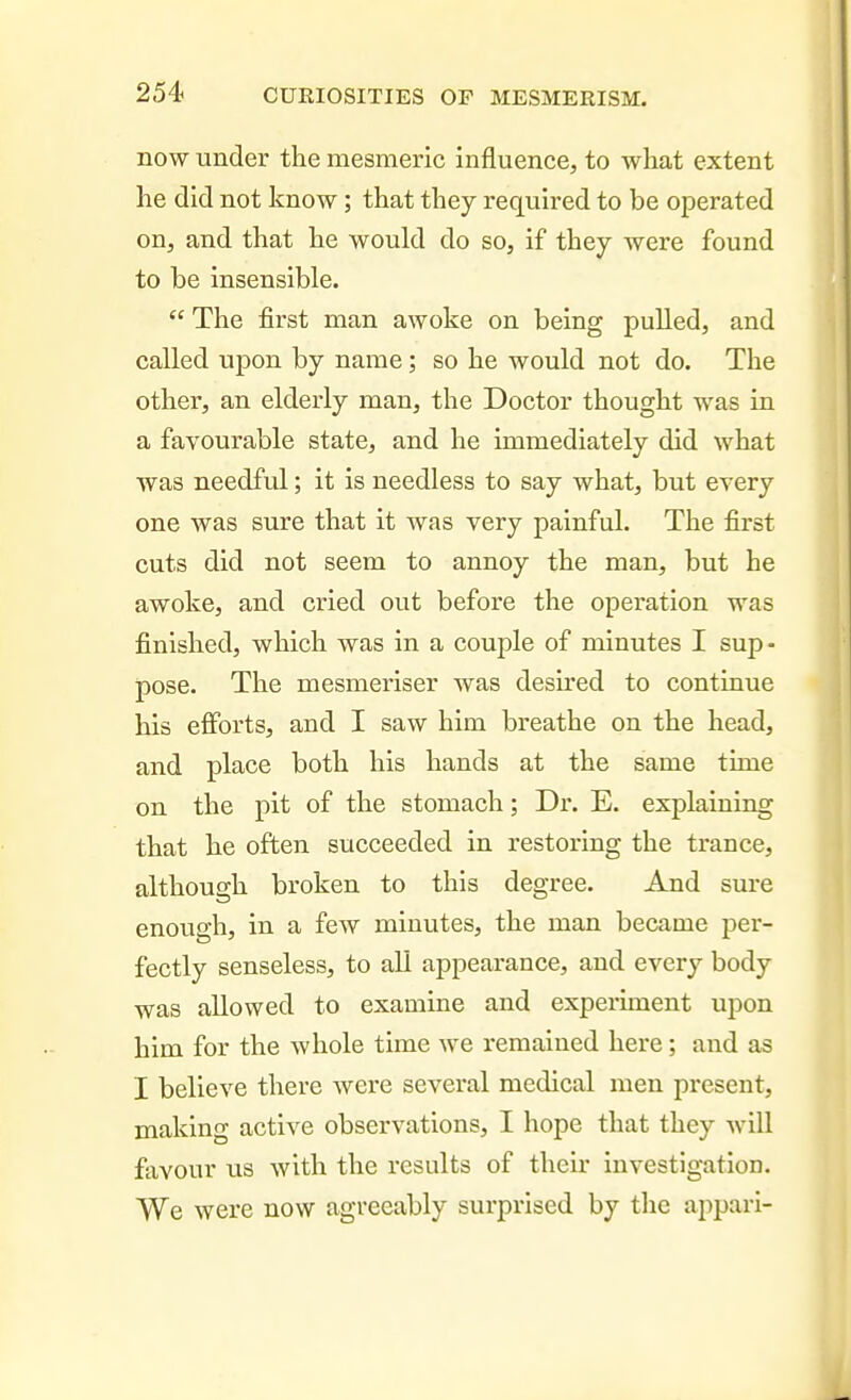 254> now under the mesmeric influence, to what extent he did not know; that they required to be operated on, and that he would do so, if they were found to be insensible.  The first man awoke on being pulled, and called upon by name; so he would not do. The other, an elderly man, the Doctor thought was in a favourable state, and he immediately did what was needful; it is needless to say what, but every one was sure that it was very painful. The first cuts did not seem to annoy the man, but be awoke, and cried out before the operation was finished, which was in a couple of minutes I sup - pose. The mesmeriser was desired to continue his eflforts, and I saw him breathe on the head, and place both his hands at the same time on the pit of the stomach; Dr. E. explaining that he often succeeded in restoring the ti-ance, although broken to this degree. And sure enough, in a few minutes, the man became per- fectly senseless, to all appearance, and every body was allowed to examine and experiment upon him for the whole time we remained here; and as I believe there were several medical men present, making active observations, I hope that they will favour us with the results of their investigation. We were now agreeably surprised by the appari-