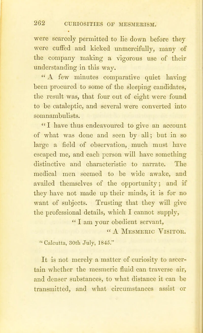 were scarcely permitted to lie down before they were cuffed and kicked unmercifully, many of the company making a vigorous use of their understanding in this way.  A few minutes comparative quiet having been procured to some of the sleeping candidates, the I'esult was, that four out of eight were found to be cataleptic, and several were converted into somnambulists.  I have thus endeavoured to give an account of what was done and seen by all; but in so large a field of observation, much must have escaped me, and each person will have something distinctive and characteristic to nan-ate. The medical men seemed to be wide awake, and availed themselves of the opportunity; and if they have not made up their minds, it is for no want of subjects. Trusting that they will give the professional details, which I cannot supply,  I am your obedient servant,  A Mesmeric Visitor.  Calcutta, 30t]i July, 1845. It is not merely a matter of curiosity to ascer- tain whether the mesmeric fluid can traverse air, and denser substances, to what distance it can be transmitted, and what circumstances assist or