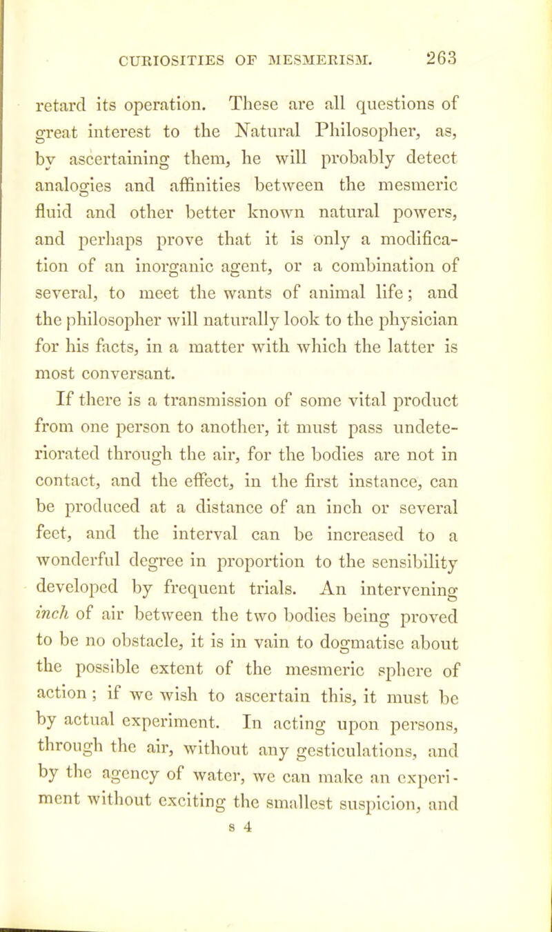 retard its operation. These are all questions of great interest to the Natural Philosopher, as, bv ascertaining them, he will probably detect analogies and affinities between the mesmeric fluid and other better known natural powers, and perhaps prove that it is only a modifica- tion of an inoro;anic agfent, or a combination of several, to meet tlie wants of animal life; and the philosopher will naturally look to the physician for his facts, in a matter with which the latter is most conversant. If there is a transmission of some vital product from one person to another, it must pass undete- riorated through the air, for the bodies are not in contact, and the effect, in the first instance, can be produced at a distance of an inch or several feet, and the interval can be increased to a wonderful degree in proportion to the sensibility developed by frequent trials. An intervening inch of air between the two bodies being proved to be no obstacle, it is in vain to dogmatise about the possible extent of the mesmeric sphere of action; if avc wish to ascertain this, it must be by actual experiment. In acting upon persons, through the air, without any gesticulations, and by the agency of water, we can make an cxperi - mcnt without exciting the smallest suspicion, and s 4