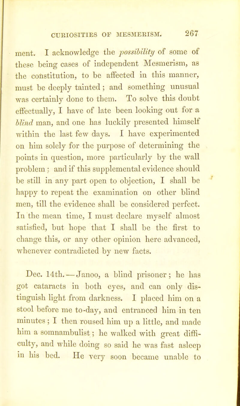 ment. I acknowledge the possibility of some of these being cases of independent Mesmerism, as the constitution, to be affected in this manner, must be deeply tainted; and something unusual was certainly done to them. To solve this doubt effectually, I have of late been looking out for a blind man, and one has luckily presented himself within the last few days. I have experimented on him solely for the purpose of determining the points in question, more particularly by the wall problem : and if this supplemental evidence should be still in any part open to objection, I shall be happy to I'epeat the examination on other blind men, till the evidence shall be considered perfect. In the mean time, I must declare myself almost satisfied, but hope that I shall be the first to change this, or any other opinion here advanced, whenever contradicted by new facts. Dec. 14th. — Janoo, a blind prisoner; he has got cataracts in both eyes, and can only dis- tinguish light from darkness. I placed him on a stool before me to-day, and entranced him in ten minutes ; I then roused him up a little, and made him a somnambulist; he walked with great diffi- culty, and while doing so said he Avas fast asleep in hia bed. He very soon became unable to