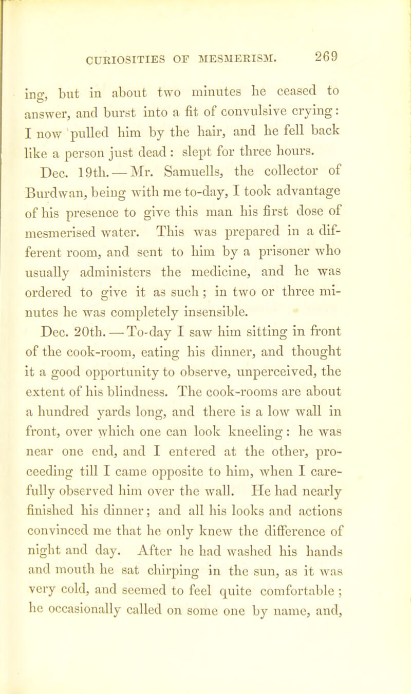 ino-, but in about two minutes he ceased to answer, and burst into a fit of convulsive crying: I now pulled him by the hair, and he fell back like a person just dead : slept for three hours. Dec. 19th. — Mr. Samuells, the collector of Burdwan, being with me to-day, I took advantage of his presence to give this man his first dose of mesmerised water. This was prepared in a dif- ferent room, and sent to him by a prisoner who usually administers the medicine, and he was ordered to give it as such; in two or three mi- nutes he was completely insensible. Dec. 20th.—To-day I saw him sitting in front of the cook-room, eating his dinner, and thought it a good opportunity to observe, unperceived, the extent of his blindness. The cook-rooms are about a hundred yards long, and thei-e is a low wall in front, over which one can look kneeling: he was near one end, and I entered at the other, pro- ceeding till I came opposite to him, when I care- fully observed him over the wall. He had nearly finished his dinner; and all his looks and actions convinced me that he only knew the difference of night and day. After he had washed his hands and mouth he sat chirping in the sun, as it was very cold, and seemed to feel quite comfortable ; he occasionally called on some one by name, and.