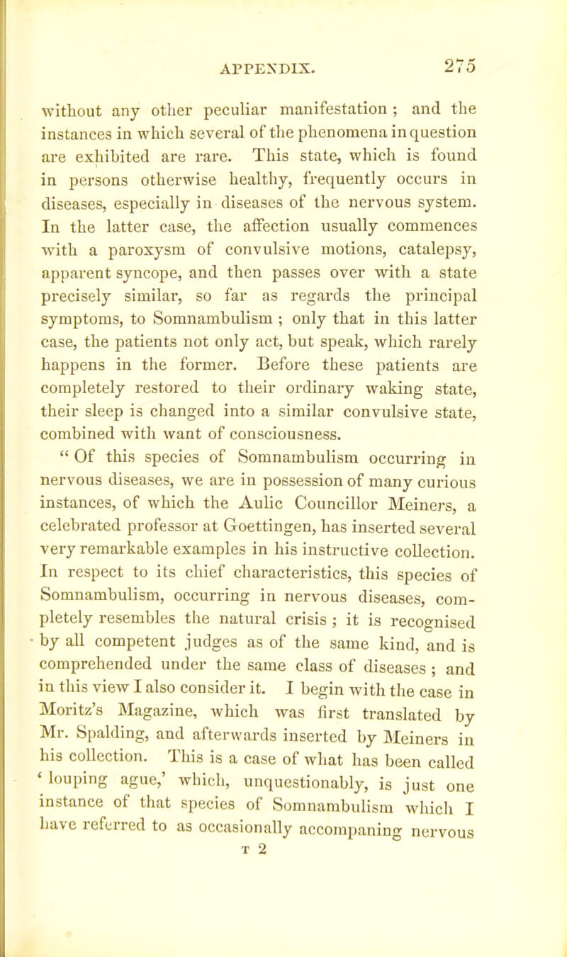 without any other peculiar manifestation ; and the instances in which several of the phenomena in question are exhibited are rare. This state, which is found in persons otherwise healthy, frequently occurs in diseases, especially in diseases of the nervous system. In the latter case, the affection usually commences with a paroxysm of convulsive motions, catalepsy, apparent syncope, and then passes over with a state precisely similar, so far as regards the principal symptoms, to Somnambulism ; only that in this latter case, the patients not only act, but speak, which rarely happens in the former. Before these patients are completely restored to their ordinary waking state, their sleep is changed into a similar convulsive state, combined with want of consciousness.  Of this species of Somnambulism occurring in nervous diseases, we are in possession of many curious instances, of which the Aulic Councillor Meiners, a celebrated professor at Goettingen, has inserted several very remarkable examples in his instructive collection. In respect to its chief characteristics, this species of Somnambulism, occurring in nervous diseases, com- pletely resembles the natural crisis ; it is recognised by all competent judges as of the same kind, and is comprehended under the same class of diseases ; and in this view I also consider it. I begin with the case in Moritz's Magazine, which was first translated by Mr. Spalding, and afterwards inserted by Meiners in his collection. This is a case of what has been called ' louping ague,' which, unquestionably, is just one instance of that species of Somnambulism which I have referred to as occasionally accompaning nervous T 2