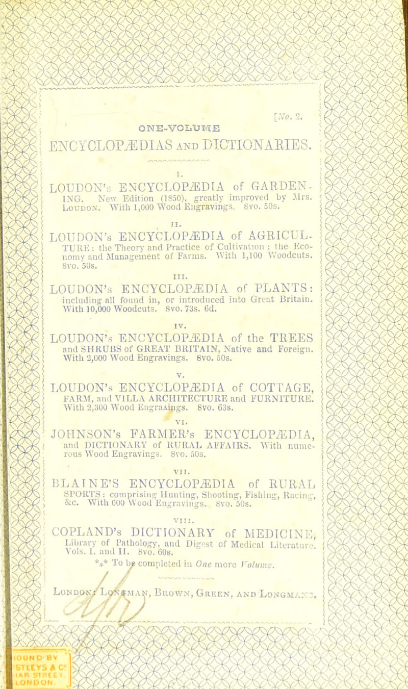 ONE-VOIiTJI/IE ENCYCLOPAEDIAS and DTCTIONAEIES. ; ( > LOUDOX':; ENCYCLOPiEDIA of GARDEN- ; I.\'G. New Edition (ISoO)^ greatly improveii by Jlrs. < ] I LoUDOX. Witli 1,000 Wood Engravings. Svo. 50s. ii LOUDON'S ENCYCLOP^DfA of COTTAGE, FARM, and VILLA ARCHITECTUKE and FURNITURE. With 2,:)00 Wood EngraAings. Svo. 60s. !I. LOUDON'S ENCYCLOPEDIA of AGRICUL- \ TUKE: the Tlieorv and Practice of Cultivation ; the Eco- ; iiomy and iManageinent of Farms. With 1,100 V/oodcuts. ! Svo. 50s. ! III. ) LOUDON'S ENCYCLOPEDIA of PLANTS: j including all found in, or introduced into Groat Britain. / AVith 10,000 Woodcuts. Svo. 73s. 6d. ! IV. i; LOUDON'S ENCYCLOPEDIA of the TREES and SHRUBS of GREAT BRITAIN, Native and Foreign. With 2,000 Wood Engravings. 6vo. oOs. JOHNSON'S FARMER'S ENCYCLOPEDIA, U and DICTIONARY of RURAL AFFAIRS. With nume- ' rons Wood Engraving.s. Svo. AOs. S ( VII. BLAINE'S ENCYCLOPEDIA of RURAL Sl'OR'I'S: coniprisins lluiiling, Sliooting, Fishins', Racin;^', &c. With CIJO Wood Engravings. Svo.'iOs. vni. COPLAND'S DICTIONARY of MEDICINE, Library of Tathology, and Dig.'st of Medical Litoratur,'. ! ^ ols. I. and II. Svo. COS. ' *♦* To hit completed in One mora roliiiiie. LoND»K/L9«i^iA!^, BiiowN, Green, and Lon-gma: (9^