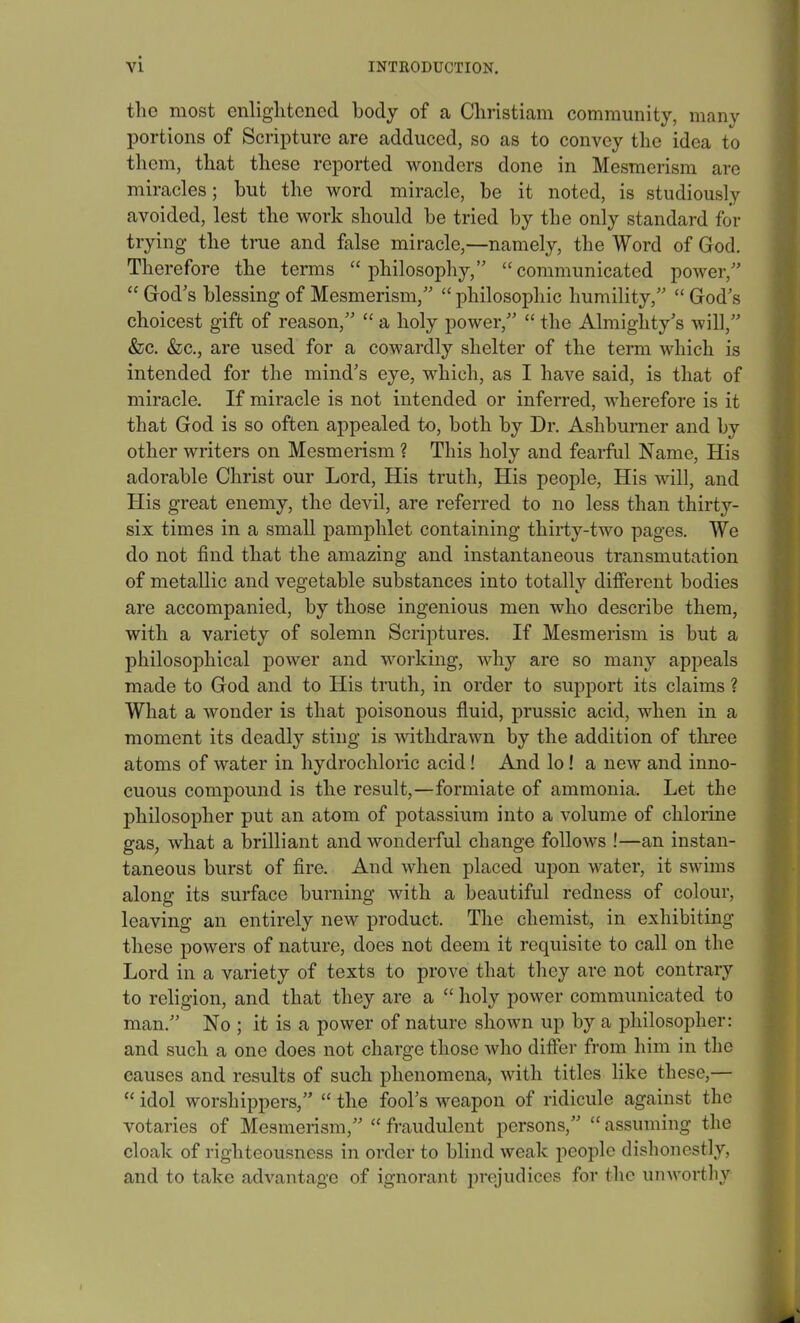 the most enlightened, body of a Christiam community, many portions of Scripture are adduced, so as to convey the idea to them, that these reported wonders done in Mesmerism are miracles; but the word miracle, be it noted, is studiously avoided, lest the work should be tried by the only standard for trying the true and false miracle,—namely, the Word of God. Therefore the terms “philosophy,” “communicated power,” “ God’s blessing of Mesmerism,” “ philosophic humility,” “ God’s choicest gift of reason,” “ a holy power,” “ the Almighty’s will,” &c. &c., are used for a cowardly shelter of the term which is intended for the mind’s eye, which, as I have said, is that of miracle. If miracle is not intended or inferred, wherefore is it that God is so often appealed to, both by Dr. Ashburner and by other writers on Mesmerism ? This holy and fearful Name, His adorable Christ our Lord, His truth, His people, His will, and His great enemy, the devil, are referred to no less than thirty- six times in a small pamphlet containing thirty-two pages. We do not find that the amazing and instantaneous transmutation of metallic and vegetable substances into totally different bodies are accompanied, by those ingenious men who describe them, with a variety of solemn Scriptures. If Mesmerism is but a philosophical power and working, why are so many appeals made to God and to His truth, in order to support its claims ? What a wonder is that poisonous fluid, prussic acid, when in a moment its deadly sting is withdrawn by the addition of three atoms of water in hydrochloric acid! And lo! a new and inno- cuous compound is the result,—formiate of ammonia. Let the philosopher put an atom of potassium into a volume of chlorine gas, what a brilliant and wonderful change follows !—an instan- taneous burst of fire. And when placed upon water, it swims along its surface burning with a beautiful redness of colour, leaving an entirely new product. The chemist, in exhibiting these powers of nature, does not deem it requisite to call on the Lord in a variety of texts to prove that they are not contrary to religion, and that they are a “ holy power communicated to man.” No ; it is a power of nature shown up by a philosopher: and such a one does not charge those who differ from him in the causes and results of such phenomena, with titles like these,— “ idol worshippers,” “ the fool’s weapon of ridicule against the votaries of Mesmerism,” “ fraudulent persons,” “ assuming the cloak of righteousness in order to blind weak people dishonestly, and to take advantage of ignorant prejudices for the unworthy