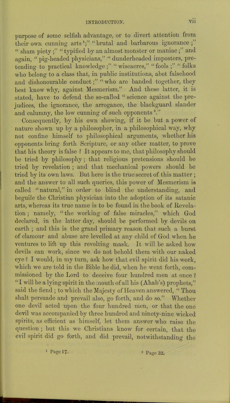 purpose of some selfisli advantage, or to divert attention from their own cunning arts1;' “brutal and barbarous ignorance;” “ sham piety ;” “ typified by an almost monster or maniac ;” and again, “ pig-headed physicians,” “ dunderheaded impostors, pre- tending to practical knowledge;” “wiseacres,” “fools ;” “folks who belong to a class that, in public institutions, abet falsehood and dishonourable conduct;” “who are banded together, they best know why, against Mesmerism.” And these latter, it is stated, have to defend the so-called “ science against the pre- judices, the ignorance, the arrogance, the blackguard slander and calumny, the low cunning of such opponents2.” Consequently, by his own showing, if it be but a power of nature shown up by a philosopher, in a philosophical way, why not confine himself to philosophical arguments, whether his opponents bring forth Scripture, or any other matter, to prove that his theory is false ? It appears to me, that philosophy should be tried by philosophy ; that religious pretensions should be tried by revelation ; and that mechanical powers should be tried by its own laws. But here is the true secret of this matter ; and the answer to all such queries, this power of Mesmerism is called “ natural,” in order to blind the understanding, and beguile the Christian physician into the adoption of its satanic arts, whereas its true name is to be found in the book of Revela- tion ; namely, “the working of false miracles,” which God declared, in the latter day, should be performed by devils on earth ; and this is the grand primary reason that such a burst of clamour and abuse are levelled at any child of God when he ventures to lift up this revolting mask It will be asked how devils can work, since we do not behold them with our naked eye ? I would, in my turn, ask how that evil spirit did his work, which we are told in the Bible he did, when he went forth, com- missioned by the Lord to deceive four hundred men at once ? “I will be a lying spirit in the mouth of all his (Ahab’s) prophets,” said the fiend ; to which the Majesty of Heaven answered, “ Thou shalt persuade and prevail also, go forth, and do so.” Whether one devil acted upon the four hundred men, or that the one devil was accompanied by three hundred and ninety-nine wicked spirits, as efficient as himself, let them answer who raise the question ; but this we Christians know for certain, that the evil spirit did go forth, and did prevail, notwithstanding the 1 Page 17. 2 Page 32.