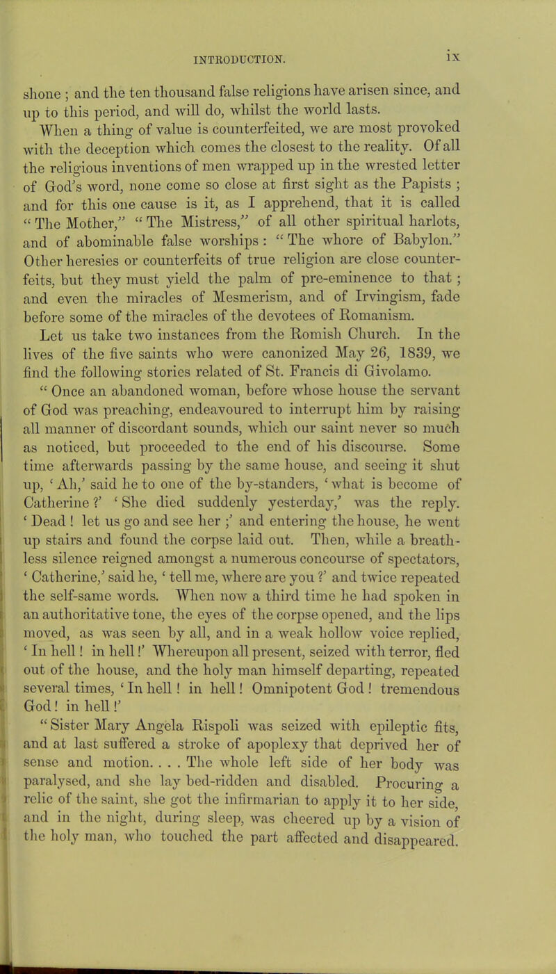 shone ; and the ten thousand false religions have arisen since, and up to this period, and will do, whilst the world lasts. When a thing of value is counterfeited, we are most provoked with the deception which comes the closest to the reality. Of all the religious inventions of men wrapped up in the wrested letter of God's word, none come so close at first sight as the Papists ; and for this one cause is it, as I apprehend, that it is called “ The Mother, “ The Mistress, of all other spiritual harlots, and of abominable false worships : “ The whore of Babylon.” Other heresies or counterfeits of true religion are close counter- feits, but they must yield the palm of pre-eminence to that ; and even the miracles of Mesmerism, and of Irvingism, fade before some of the miracles of the devotees of Romanism. Let us take two instances from the Romish Church. In the lives of the five saints who were canonized May 26, 1839, we find the following stories related of St, Francis di Givolamo. “ Once an abandoned woman, before whose house the servant of God was preaching, endeavoured to interrupt him by raising all manner of discordant sounds, which our saint never so much as noticed, but proceeded to the end of his discourse. Some time afterwards passing by the same house, and seeing it shut up, £ Ah,' said he to one of the by-standers, £ what is become of Catherine V ‘ She died suddenly yesterday,' was the reply. ‘ Dead ! let us go and see her ;' and entering the house, he went up stairs and found the corpse laid out. Then, while a breath- less silence reigned amongst a numerous concourse of spectators, £ Catherine,' said he, ‘ tell me, where are you V and twice repeated the self-same words. When now a third time he had spoken in an authoritative tone, the eyes of the corpse opened, and the lips moved, as was seen by all, and in a weak hollow voice replied, £ In hell! in hell!’ Whereupon all present, seized with terror, fled out of the house, and the hoty man himself departing, repeated several times, £ In hell! in hell! Omnipotent God ! tremendous 6 God! in hell!' 1“ Sister Mary Angela Rispoli was seized with epileptic fits, and at last suffered a stroke of apoplexy that deprived her of sense and motion. . . . The whole left side of her body was paralysed, and she lay bed-ridden and disabled. Procuring a relic of the saint, she got the infirmarian to apply it to her side and in the night, during sleep, was cheered up by a vision of the holy man, who touched the part affected and disappeared.