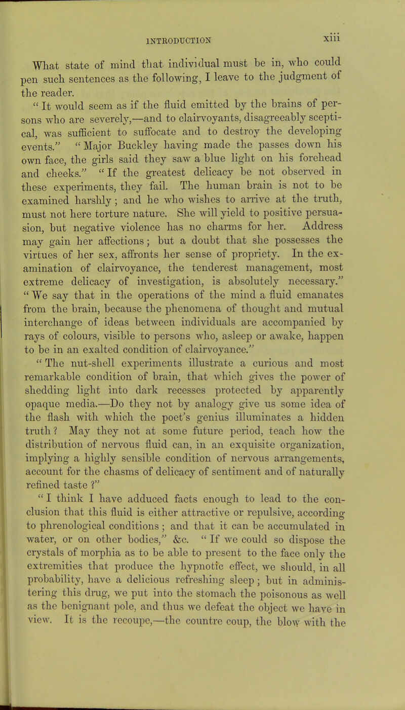 Xlll What state of mind that individual must he in, who could pen such sentences as the following, I leave to the judgment of the reader. “ It would seem as if the fluid emitted by the brains of per- sons who are severely,—and to clairvoyants, disagreeably scepti- cal, was sufficient to suffocate and to destroy the developing events.” “ Major Buckley having made the passes down his own face, the girls said they saw a blue light on his forehead and cheeks.” “If the greatest delicacy be not observed in these experiments, they fail. The human brain is not to be examined harshly ; and he who wishes to arrive at the truth, must not here torture nature. She will yield to positive persua- sion, but negative violence has no charms for her. Address may gain her affections; but a doubt that she possesses the virtues of her sex, affronts her sense of propriety. In the ex- amination of clairvoyance, the tenderest management, most extreme delicacy of investigation, is absolutely necessary.” “ We say that in the operations of the mind a fluid emanates from the brain, because the phenomena of thought and mutual interchange of ideas between individuals are accompanied by rays of colours, visible to persons who, asleep or awake, happen to be in an exalted condition of clairvoyance.” “ The nut-shell experiments illustrate a curious and most remarkable condition of brain, that which gives the power of shedding light into dark recesses protected by apparently opaque media.—Do they not by analogy give us some idea of the flash with which the poet's genius illuminates a hidden truth? May they not at some future period, teach how the distribution of nervous fluid can, in an exquisite organization, implying a highly sensible condition of nervous arrangements, account for the chasms of delicacy of sentiment and of naturally refined taste ?” “ I think I have adduced facts enough to lead to the con- clusion that this fluid is either attractive or repulsive, according to phrenological conditions; and that it can be accumulated in water, or on other bodies,” &c. “ If we could so dispose the crystals of morphia as to be able to present to the face only the extremities that produce the hypnotic effect, we should, in all probability, have a delicious refreshing sleep; but in adminis- tering this drag, we put into the stomach the poisonous as well as the benignant pole, and thus we defeat the object we have in view. It is the recoupe,—the countre coup, the blow with the