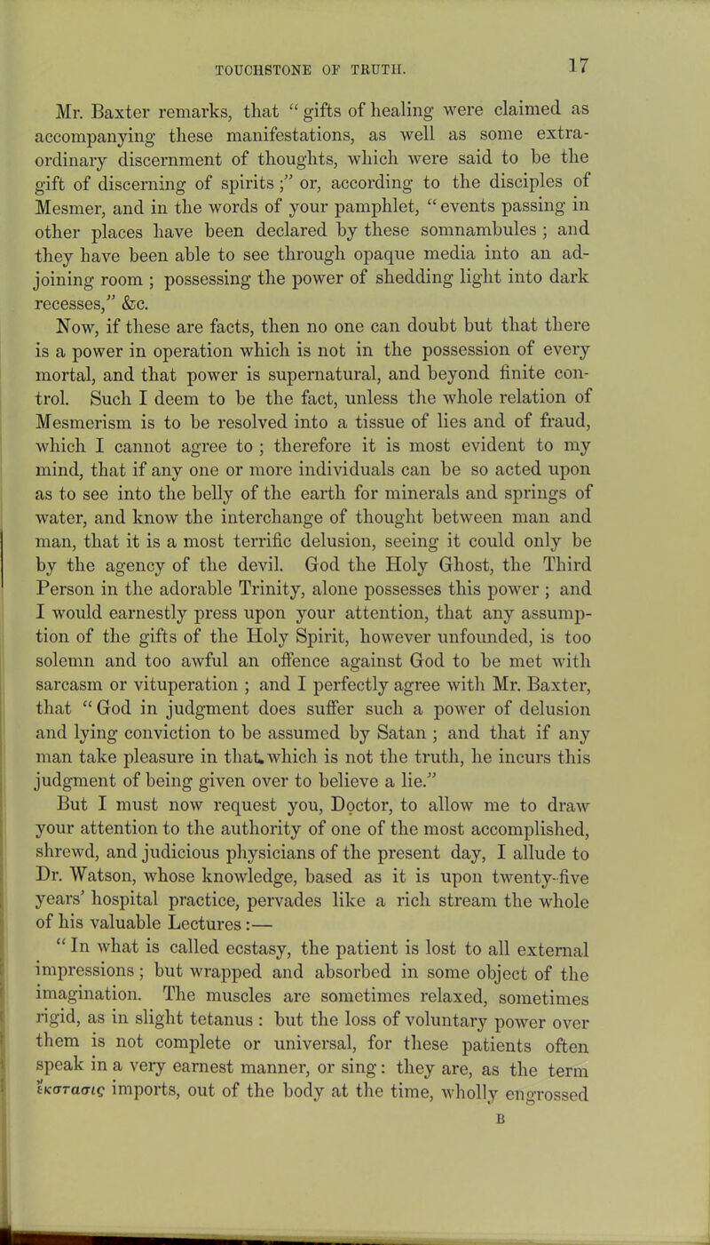 Mr. Baxter remarks, that “ gifts of healing were claimed as accompanying these manifestations, as well as some extra- ordinary discernment of thoughts, which were said to be the gift of discerning of spiritsor, according to the disciples of Mesmer, and in the words of your pamphlet, “ events passing in other places have been declared by these somnambules ; and they have been able to see through opaque media into an ad- joining room ; possessing the power of shedding light into dark recesses,” &c. Now, if these are facts, then no one can doubt but that there is a power in operation which is not in the possession of every mortal, and that power is supernatural, and beyond finite con- trol. Such I deem to be the fact, unless the whole relation of Mesmerism is to be resolved into a tissue of lies and of fraud, which I cannot agree to ; therefore it is most evident to my mind, that if any one or more individuals can be so acted upon as to see into the belly of the earth for minerals and springs of water, and know the interchange of thought between man and man, that it is a most terrific delusion, seeing it could only be by the agency of the devil. God the Holy Ghost, the Third Person in the adorable Trinity, alone possesses this power ; and I would earnestly press upon your attention, that any assump- tion of the gifts of the Holy Spirit, however unfounded, is too solemn and too awful an offence against God to be met with sarcasm or vituperation ; and I perfectly agree with Mr. Baxter, that “ God in judgment does suffer such a power of delusion and lying conviction to be assumed by Satan ; and that if any man take pleasure in that* which is not the truth, he incurs this judgment of being given over to believe a lie.” But I must now request you, Doctor, to allow me to draw your attention to the authority of one of the most accomplished, shrewd, and judicious physicians of the present day, I allude to Dr. Watson, whose knowledge, based as it is upon twenty-five years’ hospital practice, pervades like a rich stream the whole of his valuable Lectures:— “In what is called ecstasy, the patient is lost to all external impressions; but wrapped and absorbed in some object of the imagination. The muscles are sometimes relaxed, sometimes rigid, as in slight tetanus : but the loss of voluntary power over them is not complete or universal, for these patients often speak in a very earnest manner, or sing: they are, as the term tKOTacng imports, out of the body at the time, wholly engrossed B