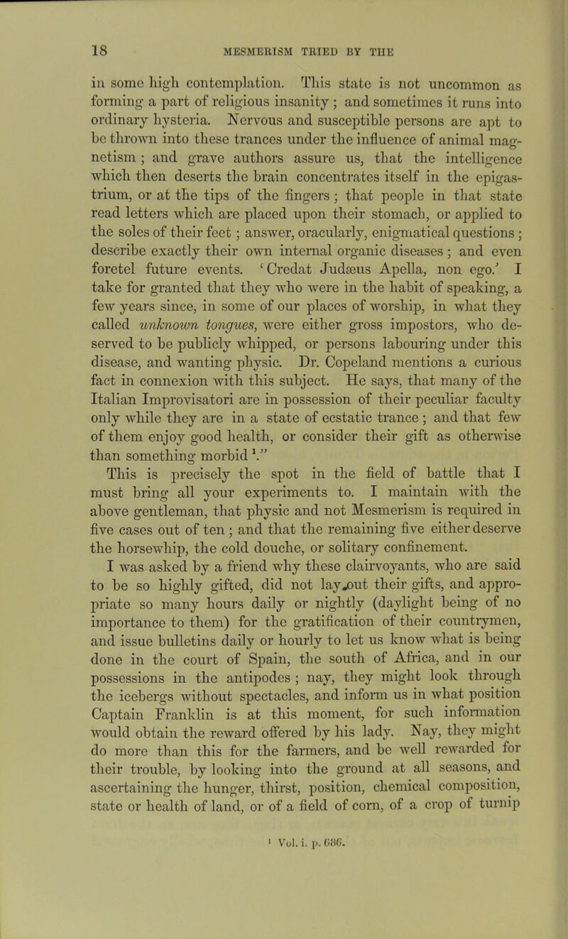 in some high contemplation. This state is not uncommon as forming a part of religious insanity ; and sometimes it runs into ordinary hysteria. Nervous and susceptible persons are apt to be thrown into these trances under the influence of animal mag- netism ; and grave authors assure us, that the intelligence which then deserts the brain concentrates itself in the epigas- trium, or at the tips of the fingers ; that people in that state read letters which are placed upon their stomach, or applied to the soles of their feet; answer, oracularly, enigmatical questions ; describe exactly their own internal organic diseases; and even foretel future events. ‘ Credat Judaeus Apella, non ego/ I take for granted that they who were in the habit of speaking, a few years since, in some of our places of worship, in what they called unknown tongues, were either gross impostors, who de- served to be publicly whipped, or persons labouring under this disease, and wanting physic. Dr. Copeland mentions a curious fact in connexion with this subject. He says, that many of the Italian Improvisatori are in possession of their peculiar faculty only while they are in a state of ecstatic trance ; and that few of them enjoy good health, or consider their gift as otherwise than something morbid This is precisely the spot in the field of battle that I must bring all your experiments to. I maintain with the above gentleman, that physic and not Mesmerism is required in five cases out of ten ; and that the remaining five either deserve the horsewhip, the cold douche, or solitary confinement. I was asked by a friend why these clairvoyants, who are said to be so highly gifted, did not lay-out their gifts, and appro- priate so many hours daily or nightly (daylight being of no importance to them) for the gratification of their countrymen, and issue bulletins daily or hourly to let us know what is being done in the court of Spain, the south of Africa, and in our possessions in the antipodes ; nay, they might look through the icebergs without spectacles, and inform us in what position Captain Franklin is at this moment, for such information would obtain the reward offered by his lady. Nay, they might do more than this for the farmers, and be well rewarded for their trouble, by looking into the ground at all seasons, and ascertaining the hunger, thirst, position, chemical composition, state or health of land, or of a field of corn, of a crop of turnip 1 Vol. i. p. 086.