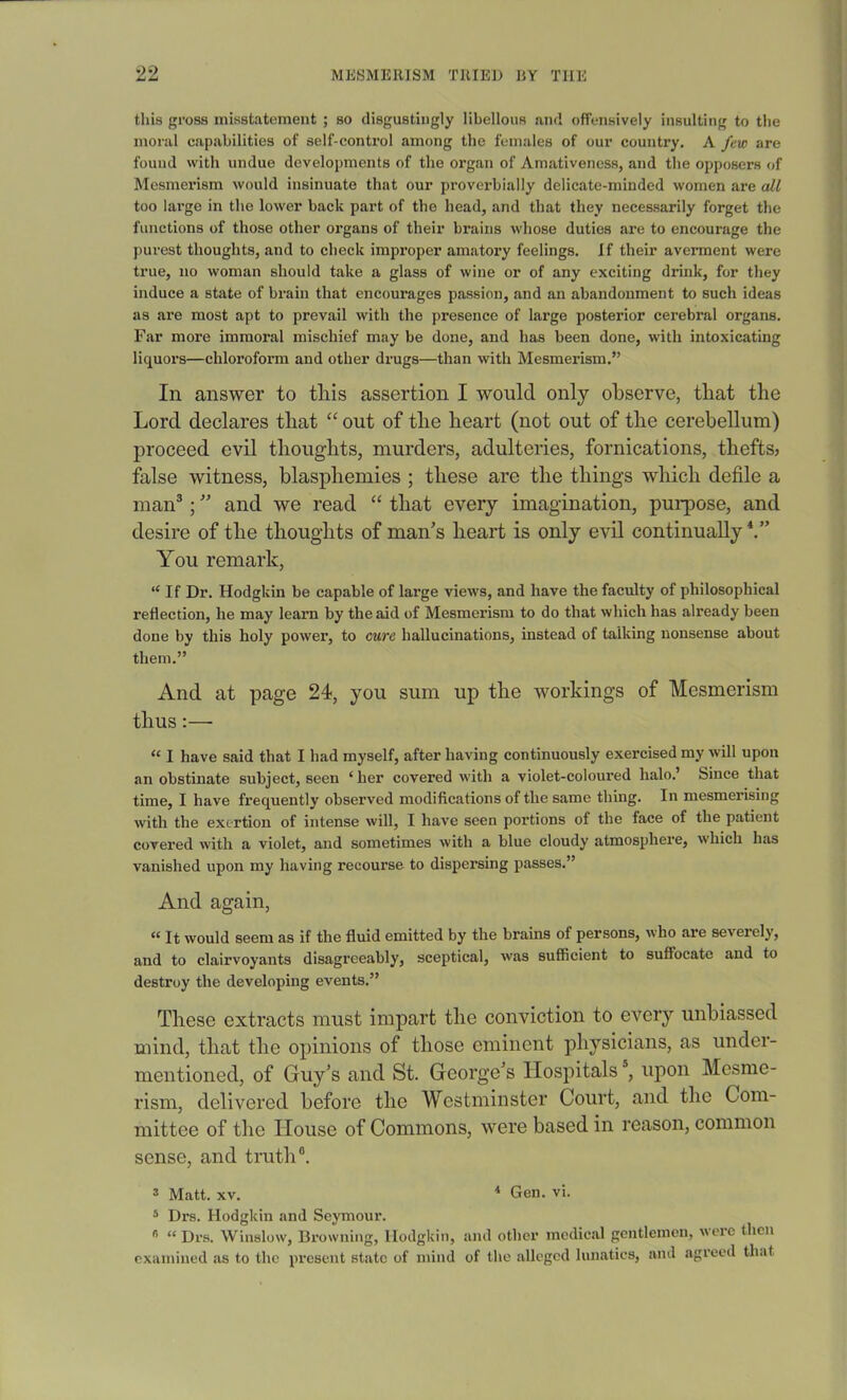 this gross misstatement ; so disgustingly libellous and offensively insulting to the moral capabilities of self-control among the females of our country. A few are found with undue developments of the organ of Amativeness, and the opposers of Mesmerism would insinuate that our proverbially delicate-minded women are all too large in the lower back part of the head, and that they necessarily forget the functions of those other organs of their brains whose duties are to encourage the purest thoughts, and to check improper amatory feelings. If their averment were true, no woman should take a glass of wine or of any exciting drink, for they induce a state of brain that encourages passion, and an abandonment to such ideas as are most apt to prevail with the presence of large posterior cerebral organs. Far more immoral mischief may be done, and has been done, with intoxicating liquors—chloroform and other drugs—than with Mesmerism.” In answer to this assertion I would only observe, that the Lord declares that “ out of the heart (not out of the cerebellum) proceed evil thoughts, murders, adulteries, fornications, thefts, false witness, blasphemies ; these are the things which defile a man3; ” and we read “ that every imagination, purpose, and desire of the thoughts of man’s heart is only evil continually You remark, “If Dr. Hodgkin be capable of large views, and have the faculty of philosophical reflection, he may learn by the aid of Mesmerism to do that which has already been done by this holy power, to cure hallucinations, instead of talking nonsense about them.” And at page 24, you sum up the workings of Mesmerism thus:— “ I have said that I had myself, after having continuously exercised my will upon an obstinate subject, seen ‘her covered with a violet-coloured halo.’ Since that time, I have frequently observed modifications of the same thing. In mesmerising with the exertion of intense will, I have seen portions of the face of the patient covered with a violet, and sometimes with a blue cloudy atmosphere, which has vanished upon my having recourse to dispersing passes.” And again, “ It would seem as if the fluid emitted by the brains of persons, who are severely, and to clairvoyants disagreeably, sceptical, was sufficient to suffocate and to destroy the developing events.” These extracts must impart the conviction to every unbiassed mind, that the opinions of those eminent physicians, as under- mentioned, of Guy’s and St. George’s Hospitals5, upon Mesme- rism, delivered before the Westminster Court, and the Com- mittee of the House of Commons, were based in reason, common sense, and truth®. 3 Matt. xv. 4 Gen. vi. 5 Drs. Hodgkin and Seymour. fl “ Drs. Winslow, Browning, Hodgkin, and other medical gentlemen, were then examined as to the present state of mind of the alleged lunatics, and agreed that