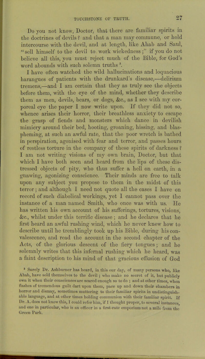 Do you not know, Doctor, that there arc familiar spirits in the doctrines of devils ? and that a man may commune, or hold intercourse with the devil, and at length, like Ahab and Saul, “ sell himself to the devil to work wickedness if you do not believe all this, you must reject much of the Bible, for God's word abounds with such solemn truths 3. I have often watched the wild hallucinations and loquacious harangues of patients with the drunkard’s disease,'—delirium tremens,—and I am certain that they as truly see the objects before them, with the eye of the mind, whether they describe them as men, devils, bears, or dogs, &c., as I see with my cor- poreal eye the paper I now write upon. If they did not so, whence arises their horror, their breathless anxiety to escape the grasp of fiends and monsters which dance in devilish mimicry around their bed, hooting, groaning, hissing, and blas- pheming, at such an aAvful rate, that the poor wretch is bathed in perspiration, agonised with fear and terror, and passes hours of restless torture in the company of these spirits of darkness ? I am not writing visions of my own brain, Doctor, but that which I have both seen and heard from the lips of these dis- tressed objects of pity, who thus suffer a hell on earth, in a gnawing, agonizing conscience. Their minds are free to talk upon any subject you propose to them in the midst of this terror; and although I need not quote all the cases I have on record of such diabolical workings, yet I cannot pass over the instance of a man named Smith, who once was with us. He has written his own account of his sufferings, tortures, visions, &c., whilst under this terrific disease; and he declares that he first heard an awful rushing wind, which he never knew how to describe until he tremblingly took up his Bible, during his con- valescence, and read the account in the second chapter of the Acts, of the glorious descent of the fiery tongues; and he solemnly writes that this infernal rushing which he heard, was a faint description to his mind of that gracious effusion of God s Surely Dr. Ashburner has heard, in this our day, of many persons who, like Ahab, have sold themselves to the devil ; who make no secret of it, but publicly own it when their consciences are seared enough so to do ; and at other times, when flashes of tremendous guilt dart upon them, pace up and down their chambers in horror and dismay, sometimes muttering to their familiar spirits in undistinguish- able language, and at other times holding communion with their familiar spirit. If Dr. A. does not know this, I could refer him, if 1 thought proper, to several instances, and one in particular, who is an officer in a first-rate emporium not a mile from the Green Park.