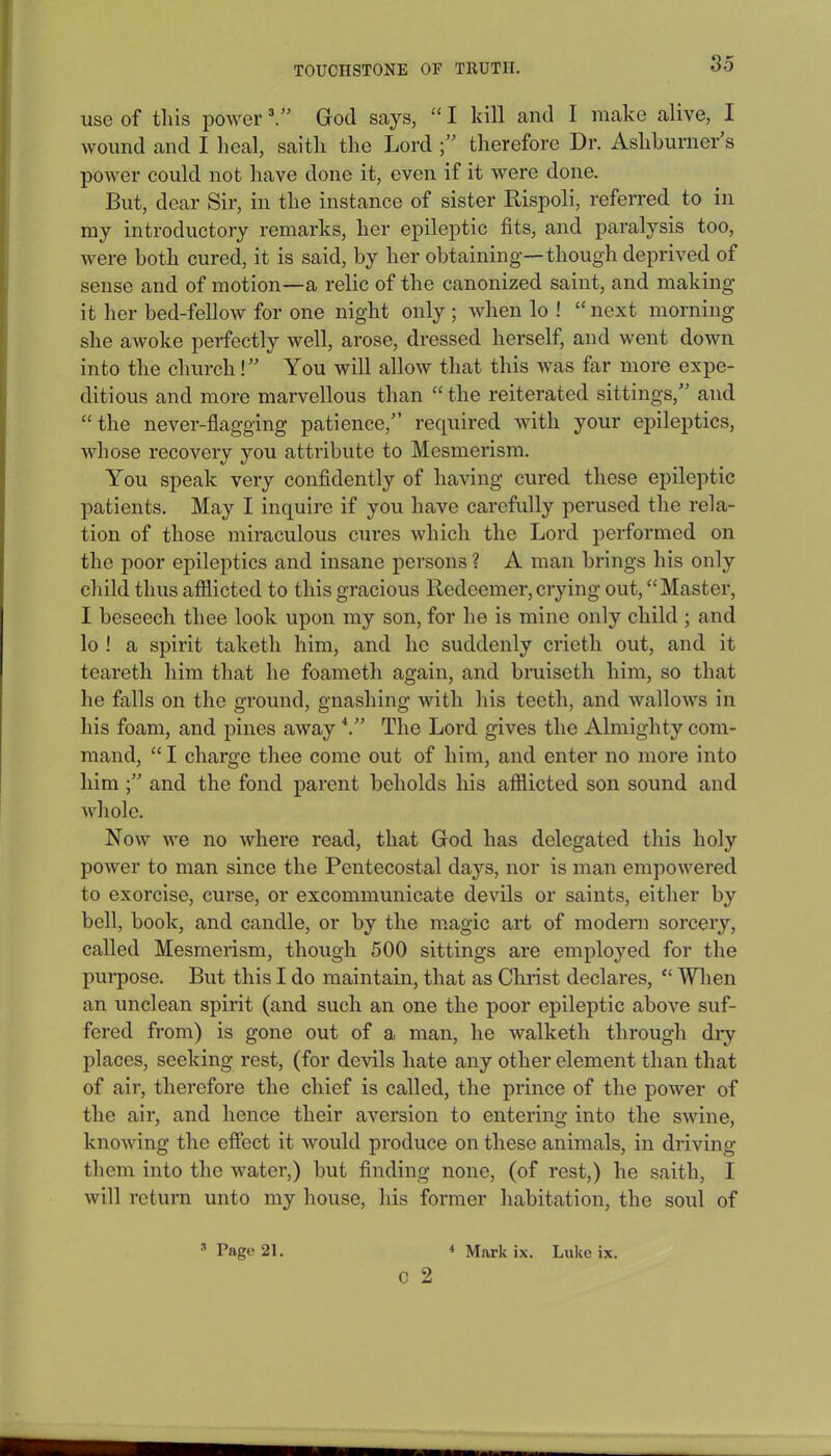 use of this power 3.” God says, “ I kill and I make alive, I wound and I heal, saitli the Lord ;” therefore Dr. Ashburner s power could not have done it, even if it were done. But, dear Sir, in the instance of sister Rispoli, referred to in my introductory remarks, her epileptic fits, and paralysis too, were both cured, it is said, by her obtaining—though deprived of sense and of motion—a relic of the canonized saint, and making it her bed-fellow for one night only; when lo ! “next morning she awoke perfectly well, arose, dressed herself, and went down into the church!” You will allow that this was far more expe- ditious and more marvellous than “ the reiterated sittings,” and “the never-flagging patience,” required with your epileptics, whose recovery you attribute to Mesmerism. You speak very confidently of having cured these epileptic patients. May I inquire if you have carefully perused the rela- tion of those miraculous cures which the Lord performed on the poor epileptics and insane persons ? A man brings his only child thus afflicted to this gracious Redeemer, crying out, “Master, I beseech thee look upon my son, for he is mine only child ; and lo ! a spirit taketli him, and he suddenly crietli out, and it teareth him that he foameth again, and bruiseth him, so that he falls on the ground, gnashing with his teeth, and wallows in his foam, and pines away4.” The Lord gives the Almighty com- mand, “ I charge thee come out of him, and enter no more into him and the fond parent beholds his afflicted son sound and whole. Now we no where read, that God lias delegated this holy power to man since the Pentecostal days, nor is man empowered to exorcise, curse, or excommunicate devils or saints, either by bell, book, and candle, or by the magic art of modern sorcery, called Mesmerism, though 500 sittings are employed for the purpose. But this I do maintain, that as Christ declares, “ When an unclean spirit (and such an one the poor epileptic above suf- fered from) is gone out of a man, he walketli through dry places, seeking rest, (for devils hate any other element than that of air, therefore the chief is called, the prince of the power of the air, and hence their aversion to entering into the swine, knowing the effect it would produce on these animals, in driving them into the water,) but finding none, (of rest,) he saitli, I will return unto my house, his former habitation, the soul of c 2