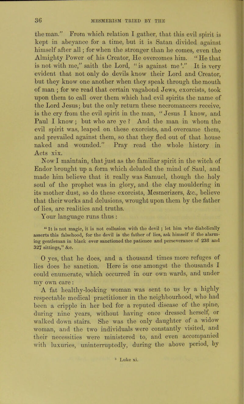 the man.” From which relation I gather, that this evil spirit is kept in abeyance for a time, but it is Satan divided against himself after all; for when the stronger than he comes, even the Almighty Power of his Creator, He overcomes him. “ lie that is not with me,” saith the Lord, “ is against me5.” It is very evident that not only do devils know their Lord and Creator, but they know one another when they speak through the mouth of man ; for we read that certain vagabond Jews, exorcists, took upon them to call over them which had evil spirits the name of the Lord Jesus; but the only return these necromancers receive, is the cry from the evil spirit in the man, “ Jesus I know, and Paul I know; but who are ye ? And the man in whom the evil spirit was, leaped on these exorcists, and overcame them, and prevailed against them, so that they fled out of that house naked and wounded/' Pray read the whole history in Acts xix. Now I maintain, that just as the familiar spirit in the witch of Endor brought up a form which deluded the mind of Saul, and made him believe that it really was Samuel, though the holy soul of the prophet was in glory, and the clay mouldering in its mother dust, so do these exorcists, Mesmerizers, &c., believe that their works and delusions, wrought upon them by the father of lies, are realities and truths. Your language runs thus : “ It is not magic, it is not collusion with the devil ; let him who diabolically asserts this falsehood, for the devil is the father of lies, ask himself if the alarm- ing gentleman in black ever sanctioned the patience and perseverance of 238 and 327 sittings,'* &c. 0 yes, that he does, and a thousand times more refuges of lies does he sanction. Here is one amongst the thousands I could enumerate, which occurred in our own wards, and under my own care: A fat healthy-looking woman was sent to us by a highly respectable medical practitioner in the neighbourhood, who had been a cripple in her bed for a reputed disease of the spine, during nine years, without having once dressed herself, or walked down stairs. She was the only daughter of a widow woman, and the two individuals were constantly visited, and their necessities were ministered to, and even accompanied with luxuries, uninterruptedly, during the above period, by 5 Luke xi.