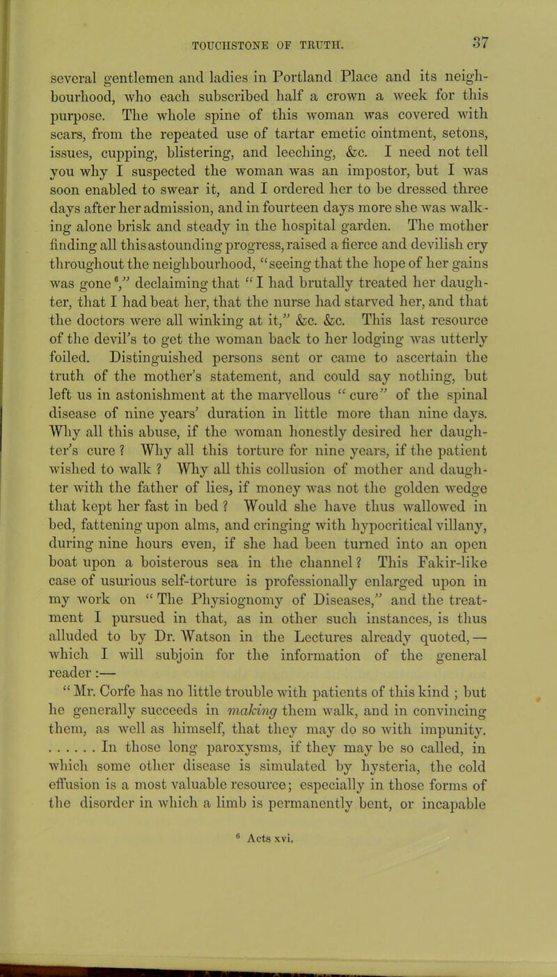 several gentlemen ancl ladies in Portland Place and its neigh- bourhood, who each subscribed half a crown a week for this purpose. The whole spine of this woman was covered with scars, from the repeated use of tartar emetic ointment, setons, issues, cupping, blistering, and leeching, &c. I need not tell you why I suspected the woman was an impostor, but I was soon enabled to swear it, and I ordered her to be dressed three days after her admission, and in fourteen days more she was walk- ing alone brisk and steady in the hospital garden. The mother finding all this astounding progress, raised a fierce and devilish cry throughout the neighbourhood, “seeing that the hope of her gains was gone8,” declaiming that “ I had brutally treated her daugh- ter, that I had beat her, that the nurse had starved her, and that the doctors Avere all winking at it,” &c. &c. This last resource of the devil's to get the woman back to her lodging was utterly foiled. Distinguished persons sent or came to ascertain the truth of the mother's statement, and could say nothing, but left us in astonishment at the marvellous “cure” of the spinal disease of nine years' duration in little more than nine days. Why all this abuse, if the woman honestly desired her daugh- ter's cure ? Why all this torture for nine years, if the patient wished to walk ? Why all this collusion of mother and daugh- ter with the father of lies^ if money was not the golden wedge that kept her fast in bed ? Would she have thus wallowed in bed, fattening upon alms, and cringing with hypocritical villany, during nine hours even, if she had been turned into an open boat upon a boisterous sea in the channel ? This Fakir-like case of usurious self-torture is professionally enlarged upon in my work on “ The Physiognomy of Diseases,” and the treat- ment I pursued in that, as in other such instances, is thus alluded to by Dr. Watson in the Lectures already quoted,— which I will subjoin for the information of the general reader:— “ Mr. Corfe has no little trouble with patients of this kind ; but lie generally succeeds in making them walk, and in convincing them, as well as himself, that they may do so with impunity. In those long paroxysms, if they may be so called, in which some other disease is simulated by hysteria, the cold effusion is a most valuable resource; especially in those forms of the disorder in which a limb is permanently bent, or incapable 6 Acts xvi.