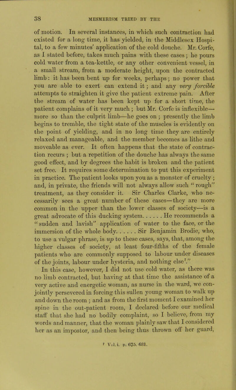 of motion. In several instances, in which such contraction had existed for a long time, it has yielded, in the Middlesex Hospi- tal, to a few minutes' application of the cold douche. Mr. Corfe, as I stated before, takes much pains with these cases; he pours cold water from a tea-kettle, or any other convenient vessel, in a small stream, from a moderate height, upon the contracted limb: it has been bent up for weeks, perhaps; no power that you are able to exert can extend it; and any very forcible attempts to straighten it give the patient extreme pain. After the stream of water has been kept up for a short time, the patient complains of it very much ; but Mr. Corfe is inflexible— more so than the culprit limb—he goes on ; presently the limb begins to tremble, the tight state of the muscles is evidently on the point of yielding, and in no long time they are entirely relaxed and manageable, and the member becomes as lithe and moveable as ever. It often happens that the state of contrac- tion recurs ; but a repetition of the douche has always the same good effect, and by degrees the habit is broken and the patient set free. It requires some determination to put this experiment in practice. The patient looks upon you as a monster of cruelty ; and, in private, the friends will not always allow such “ rough” treatment, as they consider it. Sir Charles Clarke, who ne- cessarily sees a great number of these cases—they are more common in the upper than the lower classes of society—is a great advocate of this ducking system He recommends a “ sudden and lavish” application of water to the face, or the immersion of the whole body Sir Benjamin Brodie, who, to use a vulgar phrase, is up to these cases, says, that, among the higher classes of society, at least four-fifths of the female patients who are commonly supposed to labour under diseases of the joints, labour under hysteria, and nothing else7.” In this case, however, I did not use cold water, as there was no limb contracted, but having at that time the assistance of a very active and energetic woman, as nurse in the ward, we con- jointly persevered in forcing this sullen young woman to walk up and down the room ; and as from the first moment I examined her spine in the out-patient room, I declared before our medical staff that she had no bodily complaint, so I believe, from my words and manner, that the woman plainly saw that I considered her as an impostor, and then being thus thrown off her guard, i Vol.i. p. (J75.68I.