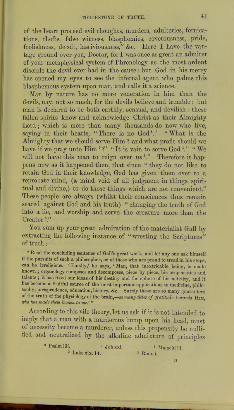 of the heart proceed evil thoughts, murders, adulteries, fornica- tions, thefts, false witness, blasphemies, covetousness, pride, foolishness, deceit, lasciviousness/’ &c. Here I have the van- tage ground over you, Doctor, for I was once as great an admirer of your metaphysical system of Phrenology as the most ardent disciple the devil ever had in the cause ; but God in his mercy has opened my eyes to see the infernal agent who palms this blasphemous system upon man, and calls it a science. Man by nature has no more veneration in him than the devils, nay, not so much, for the devils believe and tremble ; but man is declared to be both earthly, sensual, and devilish: these fallen spirits know and acknowledge Christ as their Almighty Lord; which is more than many thousands do now who live, saying in their hearts, “ There is no God 8.” “ What is the Almighty that we should serve Him ? and what profit should we have if we pray unto Him 9 ?” “ It is vain to serve God \” “ We will not have this man to reign over us 2.” Therefore it hap- pens now as it happened then, that since “ they do not like to retain God in their knowledge, God has given them over to a reprobate mind, (a mind void of all judgment in things spiri- tual and divine,) to do those things which are not convenient.” These people are always (whilst their consciences thus remain seared against God and his truth) “ changing the truth of God into a lie, and worship and serve the creature more than the Creator3.” You sum up your great admiration of the materialist Gall by extracting the following instance of “wresting the Scriptures” of truth:— “ Read the concluding sentence of Gall’s great work, and let any one ask himself if the pursuits of such a philosopher, or of those who are proud to tread in his steps, can be irreligious. * Finally,’ he says, * Man, that inextricable being, is made known ; organology composes and decomposes, piece by piece, his propensities and talents ; it has fixed our ideas of his destiny and the sphere of his activity, and it has become a fruitful source of the most important applications to medicine, philo- sophy, jurisprudence, education, history, &c. Surely these are so many guarantees of the tmth of the physiology of the brain,—so many titles of gratitude towards Him, who has made them known to me' ” According to this vile theory, let us ask if it is not intended to imply that a man with a murderous bump upon his head, must of necessity become a murderer, unless this propensity be nulli- fied and neutralized by the alkaline admixture of principles Psalm liii. 9 Jobxxi. 1 Malachi iii. 2 Lukexix. 14. 3 Rom. i. D