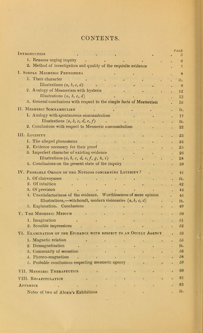 CONTENTS. PAGE Introduction ... . . 5 1. Reasons urging inquiry i . . . . . 6 2. Method of investigation and quality of the requisite evidence . 7 I. Simple Mesmeric Phenomena . . . .8 1. Their character . . . . . . ib. Illustrations (a, b, c,d) . . . .9 2. Analogy of Mesmerism with hysteria . . . . 12 Illustrations (a, b, c,d) . . . .13 3. General conclusions with respect to the simple facts of Mesmerism . 16 II. Mesmeric Somnambulism . . . . . ib. 1. Analogy with spontaneous somnambulism . . .17 Illustrations (a, b, c, d, e, f) . . . . . ib. 2. Conclusions with respect to Mesmeric somnambulism . . 22 III. Lucidity . . . . 23 1. The alleged phenomena . . . . .24 2. Evidence necessary for their proof . . 25 3. Imperfect character of existing evidence . . .26 Illustrations (a, b, c, d, e,f, g, h, t) . . . 28 4. Conclusions on the present state of the inquiry . . 39 IV. Probable Origin or the Notions coNCERNiNG Lucidity ? . . 4i 1. Of clairvoyance . . . . . . ib. 2. Of intuition . . . . 42 3. Of prevision . . . . . .44 4. Un.satisfactoriness of the evidence. Worthlessness of mere opinion . 45 Illustrations,—witchcraft, modern visionaries (a, b, c, d) . . ib. 5. Explanation. Conclusions . . . 49 V. The Mesmeric Medium . . . . 50 1. Imagination . . • • • .51 2. Sensible impressions . . . . 52 VI. Examination of the Evidence with respect to an Occult Auency . 53 1. Magnetic relation . . . . 55 2. Demagnetisation . • ■ . . ib. 3. Community of sensation . . . 56 4. Phreno-magnetism . . . . . . 5S 5. Probable conclusions respecting mesmeric agency . 59 VII. Mesmeric Therapeutics . • . . .60 VIII. Recapitulation . • • • . . 61 Appendix . . • • • • .63 Note* of two of Alexis's Exhibitions . . ib.