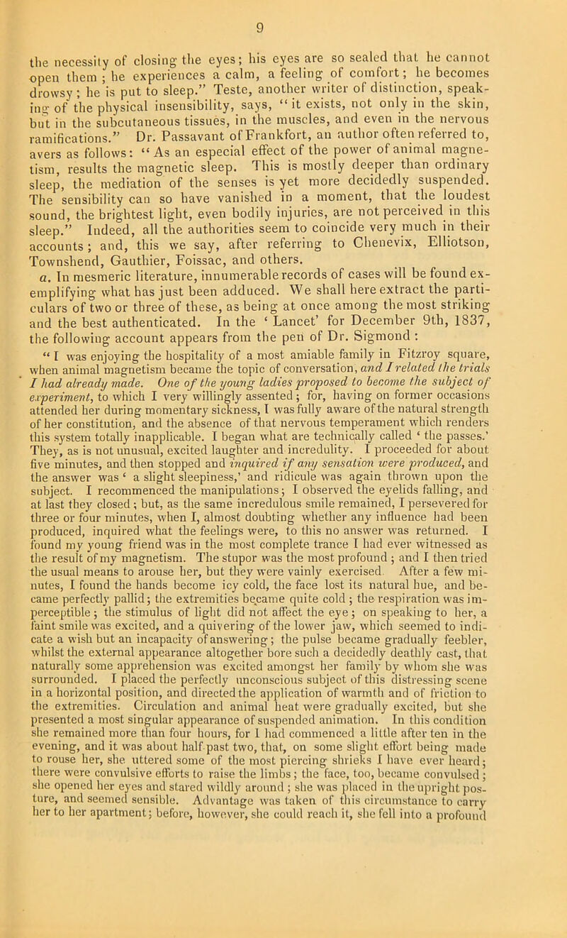 the necessity of closing the eyes; his eyes are so sealed that he cannot open them ; he experiences a calm, a feeling of comfort; he becomes drowsy ; he'is put to sleep. Teste, another writer of distinction, speak- ing of the physical insensibility, says, it exists, not only in the skin, but in the subcutaneous tissues, in the muscles, and even in the nervous ramifications. Dr. Passavant of Frankfort, an author often referred to, avers as follows: As an especial effect of the power of animal magne- tism, results the magnetic sleep. This is mostly deeper than ordinary sleep, the mediation of the senses is yet more decidedly suspended. The sensibility can so have vanished in a moment, that the loudest sound, the brightest light, even bodily injuries, are not perceived in this sleep. Indeed, all the authorities seem to coincide very much in their accounts; and, this we say, after referring to Chenevix, Elliotson, Townshend, Gauthier, Foissac, and others. a. In mesmeric literature, innumerable records of cases will be found ex- emplifying what has just been adduced. We shall here extract the parti- culars of two or three of these, as being at once among the most striking and the best authenticated. In the ' Lancet' for December 9th, 1837, the following account appears from the pen of Dr. Sigmond :  I was enjoying the hospitality of a most amiable family in Fitzroy square, when animal magnetism became the topic of conversation, and/related the trials I had already made. One of the young ladies proposed to become the subject of experiment, to which I very willingly assented ; for, having on former occasions attended her during momentary sickness, I was fully aware of the natural strength of her constitution, and the absence of that nervous temperament which renders this system totally inapplicable. I began what are technically called ' the passes.' They, as is not unusual, excited laughter and incredulity. I proceeded for about five minutes, and then stopped and inquired if any sensation were produced, and the answer was ' a slight sleepiness,' and ridicule was again thrown upon the subject. I recommenced the manipulations; I observed the eyelids falling, and at last they closed; but, as the same incredulous smile remained, I persevered for three or four minutes, when I, almost doubting whether any influence had been produced, inquired what the feelings were, to this no answer was returned. I found my young friend was in the most complete trance I had ever witnessed as the result of my magnetism. The stupor was the most profound ; and I then tried the usual means to arouse her, but they were vainly exercised. After a few mi- nutes, I found the hands become icy cold, the face lost its natural hue, and be- came perfectly pallid; the extremities became quite cold ; the respiration was im- perceptible ; the stimulus of light did not affect the eye; on speaking to her, a faint smile was excited, and a quivering of the lower jaw, which seemed to indi- cate a wish but an incapacity of answering; the pulse became gradually feebler, whilst the external appearance altogether bore such a decidedly deathly cast, that naturally some apprehension was excited amongst her family by whom she was surrounded. I placed the perfectly unconscious subject of this distressing scene in a horizontal position, and directed the application of warmth and of friction to the extremities. Circulation and animal heat were gradually excited, but she presented a most singular appearance of suspended animation. In this condition she remained more than four hours, for I had commenced a little after ten in the evening, and it was about half past two, that, on some slight effort being made to rouse her, she uttered some of the most piercing shrieks I have ever heard; there were convulsive efforts to raise the limbs ; the face, too, became convulsed ; she opened her eyes and stared wildly around ; she was placed in the upright pos- ture, and seemed sensible. Advantage was taken of this circumstance to carry her to her apartment; before, however, she could reach it, she fell into a profound