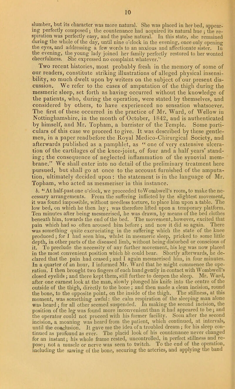 slumber, but its character was more natural. She was placed in her bed, appear- ing perfectly composed; the countenance had acquired its natural hue ; the re- spiration was perfectly easy, and the pulse natural. In this state, she remained during the whole of the day, until nine o'clock in the evening, once only opening the eyes, and addressing a few words to an anxious and affectionate sister. In the evening, the young lady joined her family perfectly restored to her wonted cheerfulness. She expressed no complaint whatever. Two recent histories, most probably fresh in the memory of some of our readers, constitute striking illustrations of alleged physical insensi- bility, so much dwelt upon by writers on the subject of our present dis- cussion. We refer to the cases of amputation of the thigh during the mesmeric sleep, set forth as having occurred without the knowledge of the patients, who, during the operation, were stated by themselves, and considered by others, to have experienced no sensation whatsoever. The first of these occurred in the practice of Mr. Ward, of Wellow in Nottinghamshire, in the month of October, 1842, and is authenticated by himself, and Mr. Topham, a barrister of the Temple. Some parti- culars of this case we proceed to give. It was described by these gentle- men, in a paper readbefore the Royal Medico-Cliirurgical Society, and afterwards published as a pamphlet, as  one of very extensive ulcera- tion of the cartilages of the knee-joint, of four and a half years' stand- ing; the consequence of neglected inflammation of the synovial mem- brane. We shall enter into no detail of the preliminary treatment here pursued, but shall go at once to the account furnished of the amputa- tion, ultimately decided upon : the statement is in the language of Mr. Topham, who acted as mesmeriser in this instance. b. At half-past one o'clock, we proceeded toWombwell's room, to make the ne- cessary arrangements. From the suffering inflicted by the slightest movement, it was found impossible, without needless torture, to place him upon a table. The low bed, on which he then lay; was therefore lifted upon a temporary platform. Ten minutes after being mesmerised, he was drawn, by means of the bed clothes beneath him, towards the end of the bed. The movement, however, excited that pain which had so often aroused him before ; and now it did so again. There was something quite excruciating in the suffering which the state of the knee produced ; for I had seen him, whilst in mesmeric sleep, pricked to some little depth, in other parts of the diseased limb, without being disturbed or conscious of it. To preclude the necessity of any further movement, his leg was now placed in the most convenient position which he could bear. Shortly afterwards, lie de- clared that the pain had ceased; and I again mesmerised him, in four minutes. In a quarter of an hour, I informed Mr. Ward that he might commence the ope- ration. I then brought two fingers of each hand gently in contact with Wombwcll's closed eyelids ; and there kept them, still further to deepen the sleep. Mr. Ward, after one earnest look at the man, slowly plunged his knife into the centre of the outside of the thigh, directly to the bone ; and then made a clean incision, round the bone, to the opposite point, on the inside of the thigh. The stillness, at this moment, was something awful: the calm respiration of the sleeping man alone was heard ; for all other seemed suspended. In making the second incision, the position of the leg was found more inconvenient than it had appeared to be; and the operator could not proceed with his former facility. Soon after the second incision, a moaning was heard from the patient, which continued, at intervals, until the coaclusion. It gave me the idea of a troubled dream ; for his sleep con- tinued as profound as ever. The placid look of his countenance never changed for an instant; his whole frame rested, uncontrolled, in perfect stillness and re- pose; not a muscle or nerve was seen to twitch. To the end of the operation, including the sawing of the bone, securing the arlcries, and applying the band