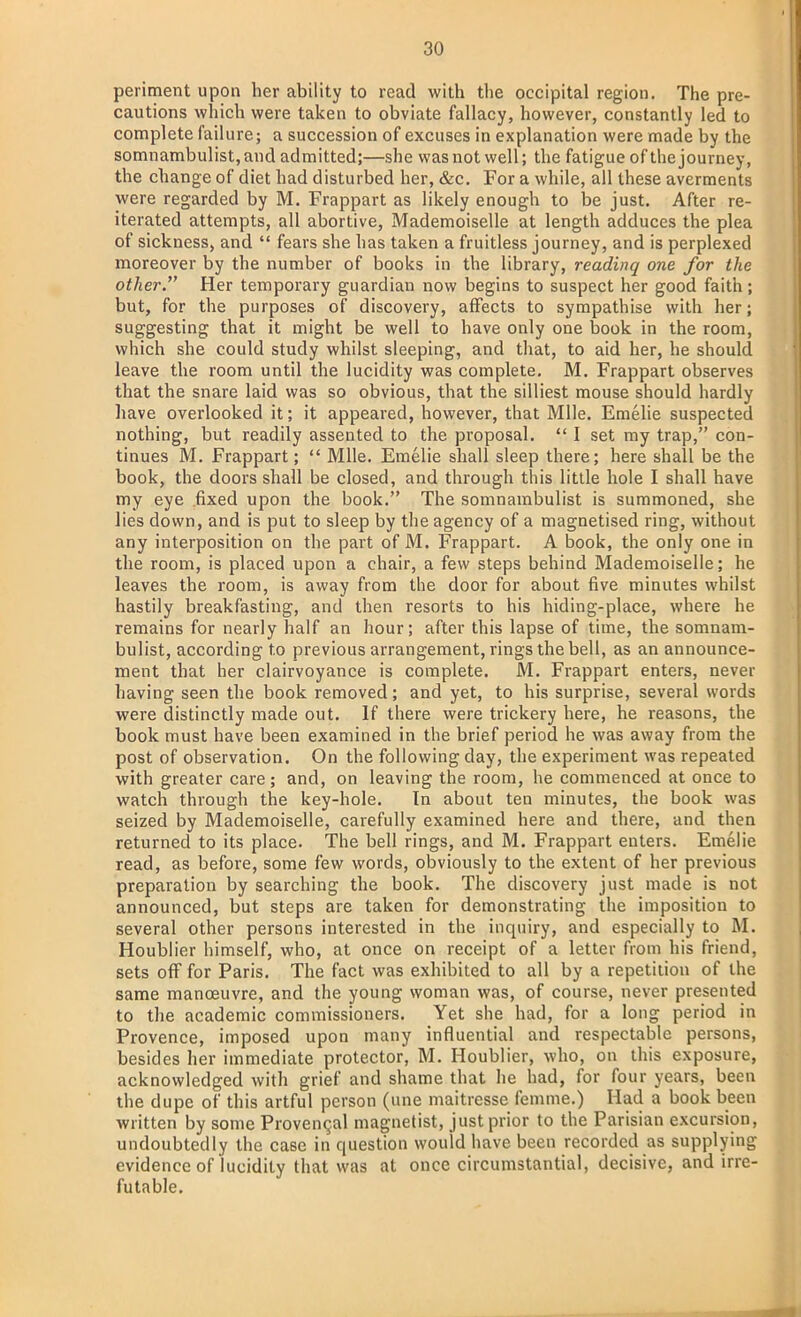 periment upon her ability to read with the occipital region. The pre- cautions which were taken to obviate fallacy, however, constantly led to complete failure; a succession of excuses in explanation were made by the somnambulist, and admitted;—she was not well; the fatigue of the journey, the change of diet had disturbed her, &c. For a while, all these averments were regarded by M. Frappart as likely enough to be just. After re- iterated attempts, all abortive, Mademoiselle at length adduces the plea of sickness, and  fears she has taken a fruitless journey, and is perplexed moreover by the number of books in the library, readinq one for the other. Her temporary guardian now begins to suspect her good faith; but, for the purposes of discovery, affects to sympathise with her; suggesting that it might be well to have only one book in the room, which she could study whilst sleeping, and that, to aid her, he should leave the room until the lucidity was complete. M. Frappart observes that the snare laid was so obvious, that the silliest mouse should hardly have overlooked it; it appeared, however, that Mile. Emelie suspected nothing, but readily assented to the proposal.  I set my trap, con- tinues M. Frappart;  Mile. Emelie shall sleep there; here shall be the book, the doors shall be closed, and through this little hole I shall have my eye fixed upon the book. The somnambulist is summoned, she lies down, and is put to sleep by the agency of a magnetised ring, without any interposition on the part of M. Frappart. A book, the only one in the room, is placed upon a chair, a few steps behind Mademoiselle; he leaves the room, is away from the door for about five minutes whilst hastily breakfasting, and then resorts to his hiding-place, where he remains for nearly half an hour; after this lapse of time, the somnam- bulist, according to previous arrangement, rings the bell, as an announce- ment that her clairvoyance is complete. M. Frappart enters, never having seen the book removed; and yet, to his surprise, several words were distinctly made out. If there were trickery here, he reasons, the book must have been examined in the brief period he was away from the post of observation. On the following day, the experiment was repeated with greater care; and, on leaving the room, he commenced at once to watch through the key-hole. In about ten minutes, the book was seized by Mademoiselle, carefully examined here and there, and then returned to its place. The bell rings, and M. Frappart enters. Emelie read, as before, some few words, obviously to the extent of her previous preparation by searching the book. The discovery just made is not announced, but steps are taken for demonstrating the imposition to several other persons interested in the inquiry, and especially to M. Houblier himself, who, at once on receipt of a letter from his friend, sets off for Paris. The fact was exhibited to all by a repetition of the same manoeuvre, and the young woman was, of course, never presented to the academic commissioners. Yet she had, for a long period in Provence, imposed upon many influential and respectable persons, besides her immediate protector, M. Houblier, who, on this exposure, acknowledged with grief and shame that he had, for four years, been the dupe of this artful person (une maitresse femme.) Had a book been written by some Provencal magnetist, just prior to the Parisian excursion, undoubtedly the case in question would have been recorded as supplying evidence of lucidity that was at once circumstantial, decisive, and irre- futable.