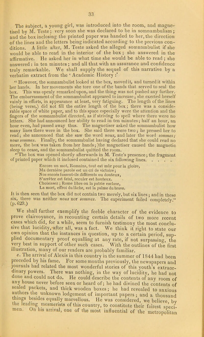 The subject, a young girl, was introduced into the room, and magne- tised by M. Teste; very soon she was declared to be in somnambulism ; and the box inclosing the printed paper was handed to her, the direction of the lines and the letters being indicated according to the previous con- ditions. A little after, M. Teste asked the alleged somnambulist if she would be able to read in the interior of the box ; she answered in the affirmative. He asked her in what time she would be able to read ; she answered : in ten minutes ; and all that with an assurance and confidence truly remarkable. We shall supply the sequel of this narrative by a verbatim extract from the ' Academic History :'  However, the somnambulist looked at the box, moved it, and turned it within her hands. In her movements she tore one of the bands that served to seal the box. This was openly remarked upon, and the thing was not pushed any further. The embarrassment of the somnambulist appeared to increase; she exerted herself vainly in efforts, in appearance at least, very fatiguing. The length of the lines (being verse,) did not fill the entire length of the box; there was a conside- rable space of white paper, and to this space especially were the attention and the fingers of the somnambulist directed, as if striving to spell where there were no letters. She had announced her ability to read in ten minutes; half an hour, an hour even, had passed away thus. The magnetiser asked the somnambulist how many lines there were in the box. She said there were two; he pressed her to read; she announced that she saw the word nous, and later the word sommes; nous sommes. Finally, the somnambulist having declared that she could read no more, the box was taken from her hands; ■ the magnetiser caused the magnetic sleep to cease, and the somnambulist quitted the room.  The box was opened shortly afterwards in M. Teste's presence; the fragment of printed paper which it inclosed contained the six following lines Encore un mot, Romains, tout est mur pour la gloire, Ma derniere parole est un cri de victoire; Nos succes f ussent-ils differents on douteux, S'arreter est fatal, reculer est honteux. Choisissez ; Rome libre ou la patrie esclave, La mort, eff'roi du lache, est la palme du brave. It is then seen that the box did not contain two merely, but six lines; and in these six, there was neither nous nor sommes. The experiment failed completely. (p. 629.) We shall further exemplify the feeble character of the evidence to prove clairvoyance, in recounting certain details of two more recent cases which did, for a while, seem to furnish testimony the most conclu- sive that lucidity, after all, was a fact. We think it right to state our own opinion that the instances in question, up to a certain period, sup- plied documentary proof equalling at any rate, if not surpassing, the very best in support of other such cases. With the outlines of the first illustration, many of our readers are probably familiar. e. The arrival of Alexis in this country in the summer of 1844 had been preceded by his fame. For some months previously, the newspapers and journals had related the most wonderful stories of this youth's extraor- dinary powers. There was nothing, in the way of lucidity, he had not done and could not do. He could describe the contents of any room of any house never before seen or heard of; he had divined the contents of sealed packets, and thick wooden boxes; he had revealed to anxious authors the unknown lodgement of important papers; and a thousand things besides equally marvellous. He was considered, we believe bv the leading mesmerists of this country, to constitute their fairest speci- men. On his arrival, one of the most influential of the metropolitan