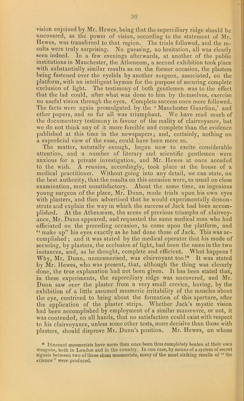 vision enjoined by Mr. Hewes, being that the superciliary ridge should be uncovered, as the power of vision, according to the statement of Mr. Hewes, was transferred to that region. The trials followed, and the re- sults were truly surprising. No guessing, no hesitation, all was clearly seen indeed. In a few evenings afterwards, at another of the public institutions in Manchester, the Atheneum, a second exhibition took place with substantially similar results as on the former occasion, the plasters being fastened over the eyelids by another surgeon, associated, on the platform, with an intelligent layman for the purpose of securing complete exclusion of light. The testimony of both gentlemen was to the effect that the lad could, after what was done to him by themselves, exercise no useful vision through the eyes. Complete success once more followed. The facts were again promulgated by the ' Manchester Guardian,' and other papers, and so far all was triumphant. We have read much of the documentary testimony in favour of the reality of clairvoyance, but we do not think any of it more forcible and complete than the evidence published at this time in the newspapers; and, certainly, nothing on a superficial view of the case, could have been more so. The matter, naturally enough, began now to excite considerable attention, and a number of literary and scientific gentlemen were anxious for a private investigation, and Mr. Hewes at once acceded to the wish. A reunion, accordingly, took place at the house of a medical practitioner. Without going into any detail, we can state, on the best authority, that the results on this occasion were, as usual on close examination, most unsatisfactory. About the same time, an ingenious young surgeon of the place, Mr. Dunn, made trials upon his own eyes with plasters, and then advertised that he would experimentally demon- strate and explain the way in which the success of Jack had been accom- plished. At the Athenseum, the scene of previous triumphs of clairvoy- ance, Mr. Dunn appeared, and requested the same medical man who had officiated on the preceding occasion, to come upon the platform, and  make up his eyes exactly as he had done those of Jack. This was ac- complished ; and it was stated by the medical operator that his mode of securing, by plasters, the occlusion of light, had been the same in the two instances, and, as he thought, complete and efficient. What happens ? Why, Mr. Dunn, unmesmerised, was clairvoyant too !* It was stated by Mr. Hewes, who was present, that, although the thing was cleverly done, the true explanation had not been given. It has been stated that, in these experiments, the superciliary ridge was uncovered, and Mr. Dunn saw over the plaster from a very small crevice, having, by the exhibition of a little assumed mesmeric irritability of the muscles about the eye, contrived to bring about the formation of this aperture, after the application of the plaster strips. Whether Jack's mystic vision bad been accomplished by employment of a similar manoeuvre, or not, it was contended, on all hands, that no satisfaction could exist with respect to his clairvoyance, unless some other tests, more decisive than those with plasters, should disprove Mr. Dunn's position. Mr. Hewes, on whose * Itinerant mesmerists have more than once been Urns completely beaten at their own weapons, both in London and in the country. In one case, by means of a system of secret signals between two of these sham mesmerists, many of the most striking results of  the science were produced.