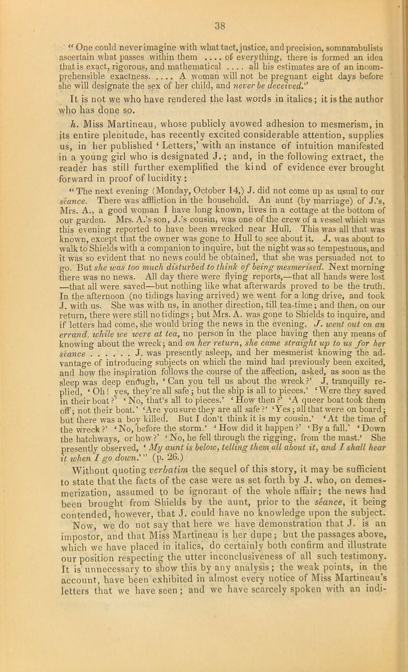  One could neverimagine with whattact,justice, and precision, somnambulists ascertain what passes within them .... of everything, there is formed an idea that is exact, rigorous, and mathematical .... all his estimates are of an incom- prehensible exactness A woman will not be pregnant eight days before slie will designate the sex of her child, and never be deceived.''' It is not we who have rendered the last words in italics; it is the author who has done so. h. Miss Martineau, whose publicly avowed adhesion to mesmerism, in its entire plenitude, has recently excited considerable attention, supplies us, in her published 4 Letters,' with an instance of intuition manifested in a young girl who is designated J.; and, in the following extract, the reader has still further exemplified the kind of evidence ever brought forward in proof of lucidity:  The next evening (Monday, October 14,) J. did not come up as usual to our seance. There was affliction in the household. An aunt (by marriage) of J.'s, Mrs. A., a good woman I have long known, lives in a cottage at the bottom of our garden. Mrs. A.'s son, J.'s cousin, was one of the crew of a vessel which was this evening reported to have been wrecked near Hull. This was all that was known, except that the owner was gone to Hull to see about it. J. was about to walk to Shields with a companion to inquire, but the night was so tempestuous, and it was so evident that no news could be obtained, that she was persuaded not to go. But she loas too much disturbed to think of being mesmerised. Next morning there was no news. All day there were flying reports,—that all hands were lost —that all were saved—but nothing like what afterwards proved to be the truth. In the afternoon (no tidings having arrived) we went for a long drive, and took J. with us. She was with us, in another direction, till tea-time; and then, on our return, there were still no tidings; but Mrs. A. was gone to Shields to inquire, and if letters had come, she would bring the news in the evening. J. went out on an errand, while we were at tea, no person in the place having then any means of knowing about the wreck; and on her return, she came straight up to us for her seance J. was presently asleep, and her mesmerist knowing the ad- vantage of introducing subjects on which the mind had previously been excited, and how the inspiration follows the course of the affection, asked, as soon as the sleep was deep endugh, ' Can you tell us about the wreck ?' J, tranquilly re- plied, ' Oh ! yes, they're all safe; but the ship is all to pieces.' 'Were they saved in their boat ?' ' No, that's all to pieces.' ' How then ?' 'A queer boat took them off; not their boat.' 'Are you sure they are all safe ?' 'Yes; all that were on board; but there was a boy killed. But I don't think it is my cousin.' 'At the time of the wreck ?' ' No, before the storm.' ' How did it happen ?' ' By a fall.' ' Down the hatchways, or how ?' ' No, he fell through the rigging, from the mast.' She presently observed, ' My aunt is beloio, telling them all about it, and I shall hear it when I go down:  (p. 26.) Without quoting verbatim the sequel of this story, it may be sufficient to state that the facts of the case were as set forth by J. who, on demes- merization, assumed to be ignorant of the whole affair; the news had been brought from Shields by the aunt, prior to the seance, it being contended, however, that J. could have no knowledge upon the subject. Now we do not say that here we have demonstration that J. is an impostor, and that Miss Martineau is her dupe; but the passages above, which we have placed in italics, do certainly both confirm and illustrate our position respecting the utter inconclusiveness of all such testimony. It is unnecessary to show this by any analysis; the weak points, in the account, have been exhibited in almost every notice of Miss Martineau's letters that we have seen ; and we have scarcely spoken with an indi-