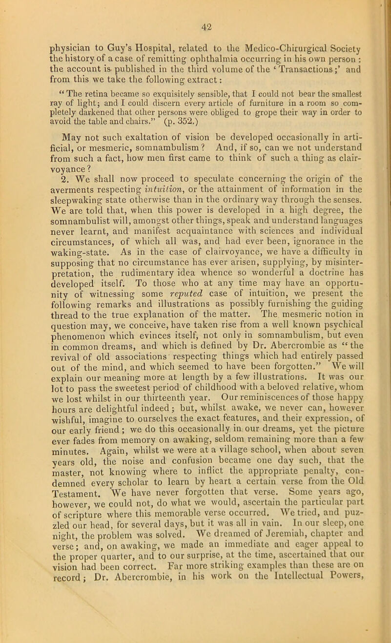 physician to Guy's Hospital, related to the Medico-Chirurgical Society the history of a case of remitting ophthalmia occurring in his own person : the account is- published in the third volume of the ' Transactions;' and from this we take the following extract:  The retina became so exquisitely sensible, that I could not bear the smallest ray of light; and I could discern every article of furniture in a room so com- pletely darkened that other persons were obliged to grope their way in order to avoid the table and chairs. (p. 352.) May not such exaltation of vision be developed occasionally in arti- ficial, or mesmeric, somnambulism? And, if so, can we not understand from such a fact, how men first came to think of such a thing as clair- voyance? 2. We shall now proceed to speculate concerning the origin of the averments respecting intuition, or the attainment of information in the sleepwaking state otherwise than in the ordinary way through the senses. We are told that, when this power is developed in a high degree, the somnambulist will, amongst other things, speak and understand languages never learnt, and manifest acquaintance with sciences and individual circumstances, of which all was, and had ever been, ignorance in the waking-state. As in the case of clairvoyance, we have a difficulty in supposing that no circumstance has ever arisen, supplying, by misinter- pretation, the rudimentary idea whence so wonderful a doctrine has developed itself. To those who at any time may have an opportu- nity of witnessing some reputed case of intuition, we present the following remarks and illustrations as possibly furnishing the guiding thread to the true explanation of the matter. The mesmeric notion in question may, we conceive, have taken rise from a well known psychical phenomenon which evinces itself, not only in somnambulism, but even in common dreams, and which is defined by Dr. Abercrombie as  the revival of old associations respecting things which had entirely passed out of the mind, and which seemed to have been forgotten. We will explain our meaning more at length by a few illustrations. It was our lot to pass the sweetest period of childhood with a beloved relative, whom we lost whilst in our thirteenth year. Our reminiscences of those happy hours are delightful indeed; but, whilst awake, we never can, however wishful, imagine to ourselves the exact features, and their expression, of our early friend; we do this occasionally in our dreams, yet the picture ever fades from memory on awaking, seldom remaining more than a few minutes. Again, whilst we were at a village school, when about seven years old, the noise and confusion became one day such, that the master, not knowing where to inflict the appropriate penalty, con- demned every scholar to learn by heart a certain verse from the Old Testament. We have never forgotten that verse. Some years ago, however we could not, do what we would, ascertain the particular part of scripture where this memorable verse occurred. We tried, and puz- zled our head, for several days, but it was all in vain. In our sleep, one night, the problem was solved. We dreamed of Jeremiah, chapter and verse; and, on awaking, we made an immediate and eager appeal to the proper quarter, and to our surprise, at the time, ascertained that our vision had been correct. Far more striking examples than these are on record; Dr. Abercrombie, in his work on the Intellectual Powers,