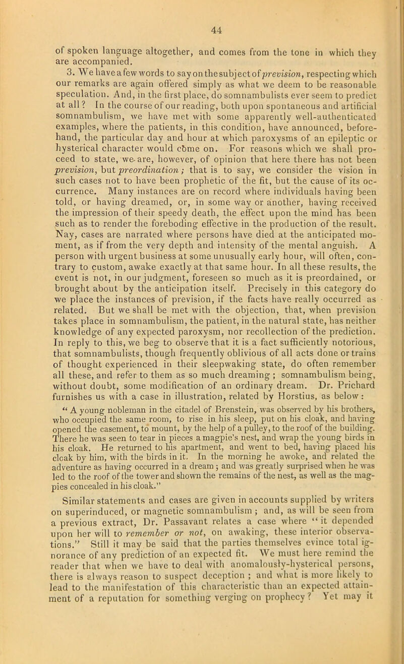 of spoken language altogether, and comes from the tone in which they are accompanied. 3. We have a few words to say on the subject of prevision, respecting which our remarks are again offered simply as what we deem to be reasonable speculation. And, in the first place, do somnambulists ever seem to predict at all? In the course of our reading, both upon spontaneous and artificial somnambulism, we have met with some apparently well-autheuticated examples, where the patients, in this condition, have announced, before- hand, the particular day and hour at which paroxysms of an epileptic or hysterical character would cbme on. For reasons which we shall pro- ceed to state, we-are, however, of opinion that here there has not been prevision, but preordination; that is to say, we consider the vision in such cases not to have been prophetic of the fit, but the cause of its oc- currence. Many instances are on record where individuals having been told, or having dreamed, or, in some way or another, having received the impression of their speedy death, the effect upon the mind has been such as to render the foreboding effective in the production of the result. Nay, cases are narrated where persons have died at the anticipated mo- ment, as if from the very depth and intensity of the mental anguish. A person with urgent business at some unusually early hour, will often, con- trary to custom, awake exactly at that same hour. In all these results, the event is not, in our judgment, foreseen so much as it is preordained, or brought about by the anticipation itself. Precisely in this category do we place the instances of prevision, if the facts have really occurred as related. But we shall be met with the objection, that, when prevision takes place in somnambulism, the patient, in the natural state, has neither knowledge of any expected paroxysm, nor recollection of the prediction. In reply to this, we beg to observe that it is a fact sufficiently notorious, that somnambulists, though frequently oblivious of all acts done or trains of thought experienced in their sleepwaking state, do often remember all these, and refer to them as so much dreaming ; somnambulism being, without doubt, some modification of an ordinary dream. Dr. Prichard furnishes us with a case in illustration, related by Horstius, as below:  A young nobleman in the citadel of Brenstein, was observed by his brothers, who occupied the same room, to rise in his sleep, put on his cloak, and having opened the casement, to mount, by the help of a pulley, to the roof of the building. There he was seen to tear in pieces a magpie's nest, and wrap the young birds in his cloak. He returned to his apartment, and went to bed, having placed his cloak by him, with the birds in it. In the morning he awoke, and related the adventure as having occurred in a dream; and was greatly surprised when he was led to the roof of the tower and shown the remains of the nest, as well as the mag- pies concealed in his cloak. Similar statements and cases are given in accounts supplied by writers on superinduced, or magnetic somnambulism ; and, as will be seen from a previous extract, Dr. Passavant relates a case where  it depended upon her will to remember or not, on awaking, these interior observa- tions. Still it may be said that the parties themselves evince total ig- norance of any prediction of an expected fit. We must here remind the reader that when we have to deal with anomalously-hysterical persons, there is always reason to suspect deception ; and what is more likely to lead to the manifestation of this characteristic than an expected attain- ment of a reputation for something verging on prophecy ? Yet may it