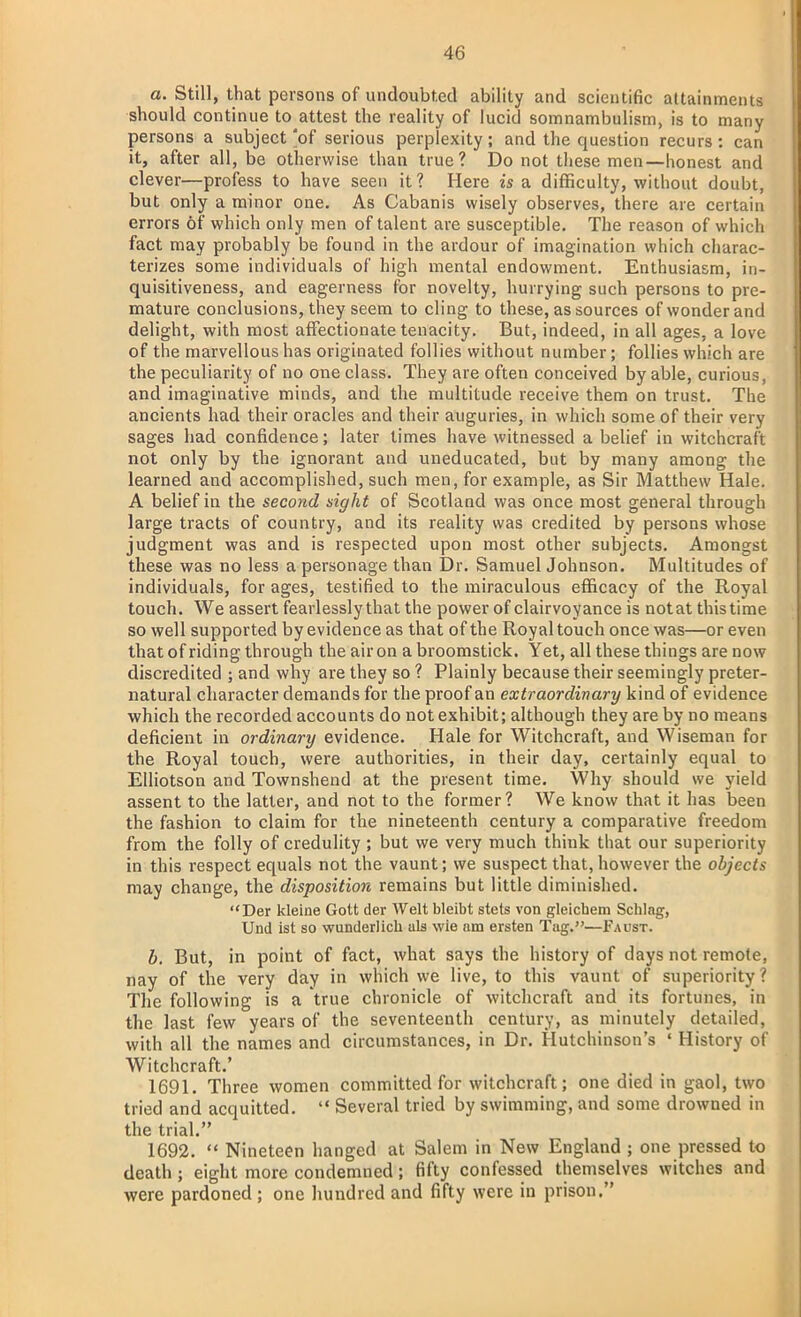 a. Still, that persons of undoubted ability and scientific attainments should continue to attest the reality of lucid somnambulism, is to many persons a subject of serious perplexity; and the question recurs: can it, after all, be otherwise than true? Do not these men—honest and clever—profess to have seen it? Here is a difficulty, without doubt, but only a minor one. As Cabanis wisely observes, there are certain errors of which only men of talent are susceptible. The reason of which fact may probably be found in the ardour of imagination which charac- terizes some individuals of high mental endowment. Enthusiasm, in- quisitiveness, and eagerness for novelty, hurrying such persons to pre- mature conclusions, they seem to cling to these, as sources of wonder and delight, with most affectionate tenacity. But, indeed, in all ages, a love of the marvellous has originated follies without number; follies which are the peculiarity of no one class. They are often conceived by able, curious, and imaginative minds, and the multitude receive them on trust. The ancients had their oracles and their auguries, in which some of their very sages had confidence; later times have witnessed a belief in witchcraft not only by the ignorant and uneducated, but by many among the learned and accomplished, such men, for example, as Sir Matthew Hale. A belief in the second sight of Scotland was once most general through large tracts of country, and its reality was credited by persons whose judgment was and is respected upon most other subjects. Amongst these was no less a personage than Dr. Samuel Johnson. Multitudes of individuals, for ages, testified to the miraculous efficacy of the Royal touch. We assert fearlessly that the power of clairvoyance is notat this time so well supported by evidence as that of the Royal touch once was—or even that of riding through the air on a broomstick. Yet, all these things are now discredited ; and why are they so ? Plainly because their seemingly preter- natural character demands for the proof an extraordinary kind of evidence which the recorded accounts do not exhibit; although they are by no means deficient in ordinary evidence. Hale for Witchcraft, and Wiseman for the Royal touch, were authorities, in their day, certainly equal to Elliotson and Townshend at the present time. Why should we yield assent to the latter, and not to the former? We know that it has been the fashion to claim for the nineteenth century a comparative freedom from the folly of credulity ; but we very much think that our superiority in this respect equals not the vaunt; we suspect that, however the objects may change, the disposition remains but little diminished. Der kleine Gott der Welt bleibt stets von gleichem Schlag, Und ist so wunderlich als wie am ersten Tag.—Faust. b. But, in point of fact, what says the history of days not remote, nay of the very day in which we live, to this vaunt of superiority? The following is a true chronicle of witchcraft and its fortunes, in the last few years of the seventeenth century, as minutely detailed, with all the names and circumstances, in Dr. Hutchinson's ' History of Witchcraft.' 1691. Three women committed for witchcraft; one died in gaol, two tried and acquitted.  Several tried by swimming, and some drowned in the trial. 1692.  Nineteen hanged at Salem in New England ; one pressed to death ; eight more condemned; fifty confessed themselves witches and were pardoned ; one hundred and fifty were in prison.