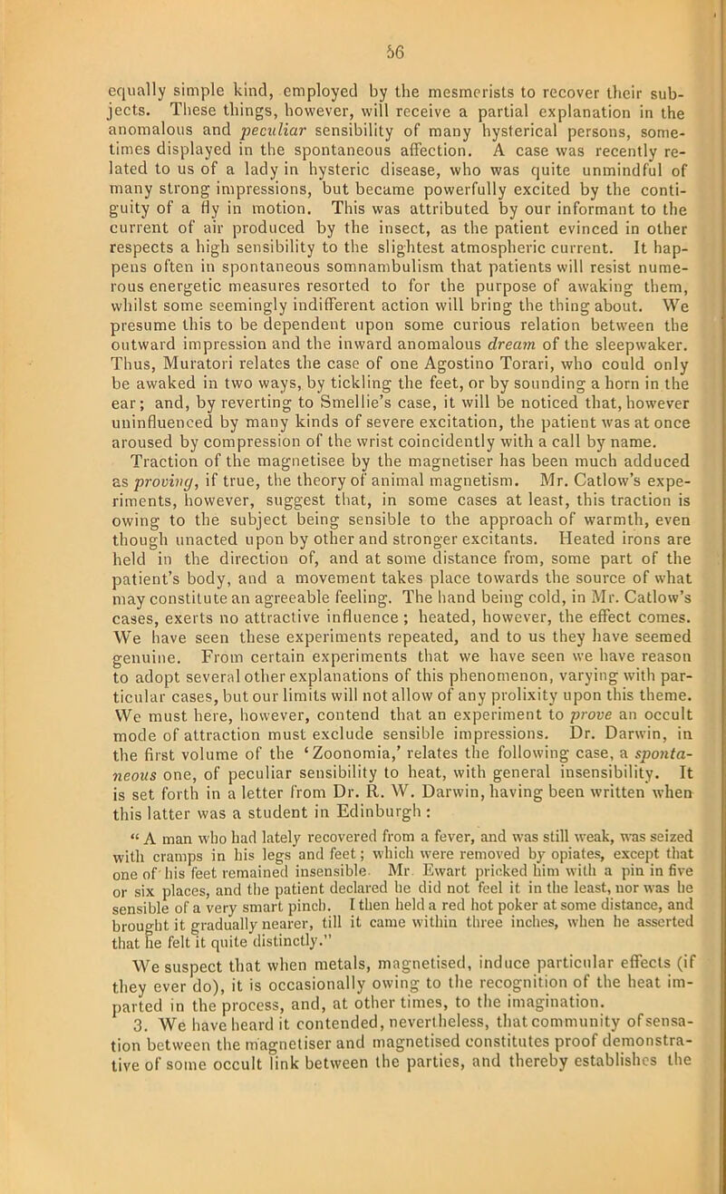 equally simple kind, employed by the mesmerists to recover their sub- jects. These things, however, will receive a partial explanation in the anomalous and peculiar sensibility of many hysterical persons, some- times displayed in the spontaneous affection. A case was recently re- lated to us of a lady in hysteric disease, who was quite unmindful of many strong impressions, but became powerfully excited by the conti- guity of a fly in motion. This was attributed by our informant to the current of air produced by the insect, as the patient evinced in other respects a high sensibility to the slightest atmospheric current. It hap- pens often in spontaneous somnambulism that patients will resist nume- rous energetic measures resorted to for the purpose of awaking them, whilst some seemingly indifferent action will bring the thing about. We presume this to be dependent upon some curious relation between the outward impression and the inward anomalous dream of the sleepwaker. Thus, Muratori relates the case of one Agostino Torari, who could only be awaked in two ways, by tickling the feet, or by sounding a horn in the ear; and, by reverting to Smellie's case, it will be noticed that, however uninfluenced by many kinds of severe excitation, the patient was at once aroused by compression of the wrist coincidently with a call by name. Traction of the magnetisee by the magnetiser has been much adduced as proving, if true, the theory of animal magnetism. Mr. Catlow's expe- riments, however, suggest that, in some cases at least, this traction is owing to the subject being sensible to the approach of warmth, even though unacted upon by other and stronger excitants. Heated irons are held in the direction of, and at some distance from, some part of the patient's body, and a movement takes place towards the source of what may constitute an agreeable feeling. The hand being cold, in Mr. Catlow's cases, exerts no attractive influence; heated, however, the effect comes. We have seen these experiments repeated, and to us they have seemed genuine. From certain experiments that we have seen we have reason to adopt several other explanations of this phenomenon, varying with par- ticular cases, but our limits will not allow of any prolixity upon this theme. We must here, however, contend that an experiment to prove an occult mode of attraction must exclude sensible impressions. Dr. Darwin, in the first volume of the 'Zoonomia,' relates the following case, a sponta- neous one, of peculiar sensibility to heat, with general insensibility. It is set forth in a letter from Dr. Ft. W. Darwin, having been written when this latter was a student in Edinburgh :  A man who had lately recovered from a fever, and was still weak, was seized with cramps in his legs and feet; which were removed by opiates, except that one of his feet remained insensible. Mr. Ewart pricked him with a pin in five or six places, and the patient declared he did not feel it in the least, nor was he sensible of a very smart pinch. I then held a red hot poker at some distance, and brought it gradually nearer, till it came within three inches, when he asserted that he felt it quite distinctly. We suspect that when metals, magnetised, induce particular effects (if they ever do), it is occasionally owing to the recognition of the heat im- parted in the process, and, at other times, to the imagination. 3. We have heard it contended, nevertheless, thatcommunity of sensa- tion between the magnetiser and magnetised constitutes proof demonstra- tive of some occult link between the parties, and thereby establishes the