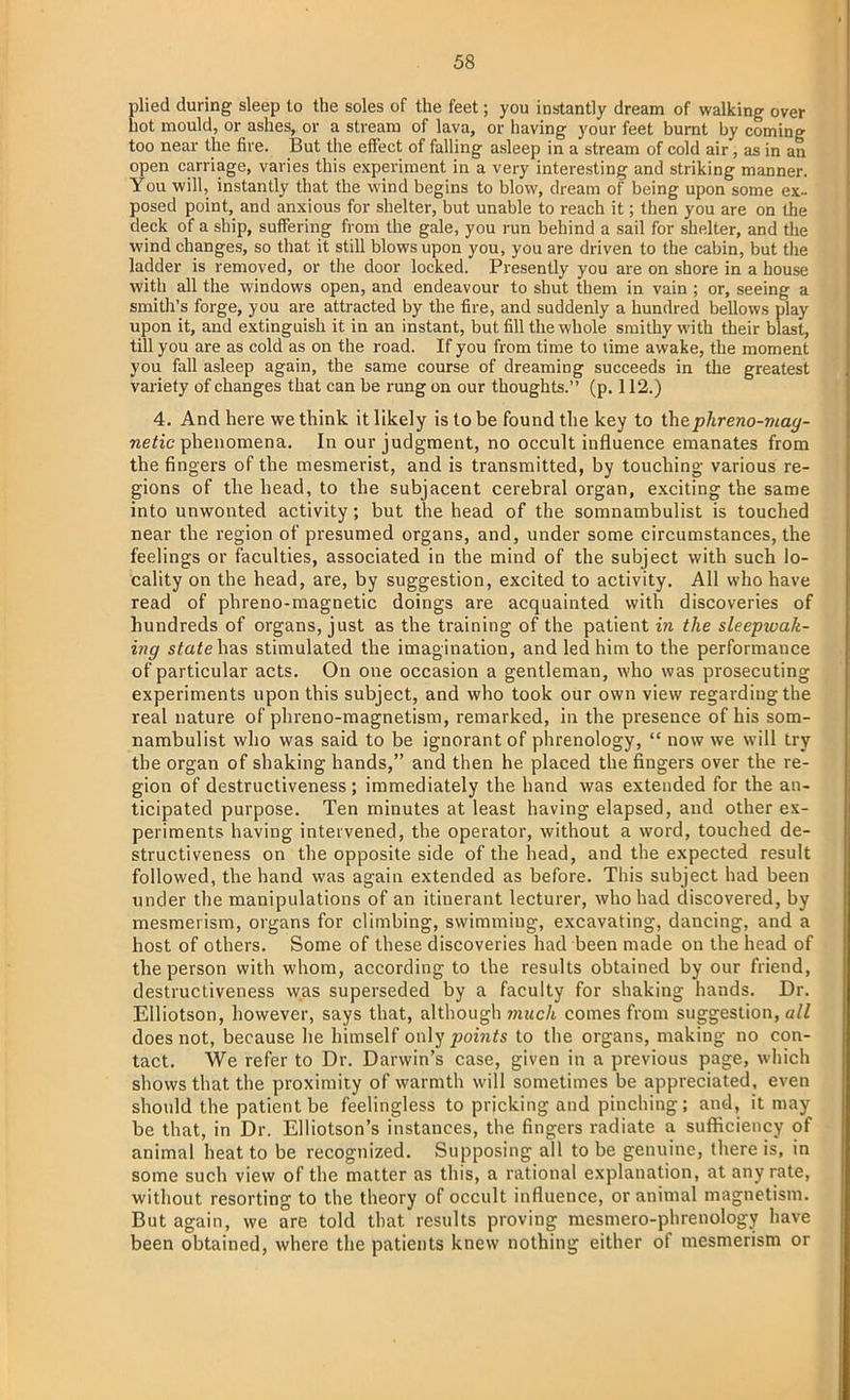 plied during sleep to the soles of the feet; you instantly dream of walking over hot mould, or ashes,, or a stream of lava, or having your feet burnt by coming too near the fire. But the effect of falling asleep in a stream of cold air, as in an open carriage, varies this experiment in a very interesting and striking manner. You will, instantly that the wind begins to blow, dream of being upon some ex- posed point, and anxious for shelter, but unable to reach it; then you are on the deck of a ship, suffering from the gale, you run behind a sail for shelter, and the wind changes, so that it still blows upon you, you are driven to the cabin, but the ladder is removed, or the door locked. Presently you are on shore in a house with all the windows open, and endeavour to shut them in vain ; or, seeing a smith's forge, you are attracted by the fire, and suddenly a hundred bellows play upon it, and extinguish it in an instant, but fill the whole smithy with their blast, till you are as cold as on the road. If you from time to time awake, the moment you fall asleep again, the same course of dreaming succeeds in the greatest variety of changes that can be rung on our thoughts. (p. 112.) 4. And here we think it likely is to be found the key to thephreno-mag- netic phenomena. In our judgment, no occult influence emanates from the fingers of the mesmerist, and is transmitted, by touching various re- gions of the head, to the subjacent cerebral organ, exciting the same into unwonted activity; but the head of the somnambulist is touched near the region of presumed organs, and, under some circumstances, the feelings or faculties, associated in the mind of the subject with such lo- cality on the head, are, by suggestion, excited to activity. All who have read of phreno-magnetic doings are acquainted with discoveries of hundreds of organs, just as the training of the patient in the sleepwak- ing statelins stimulated the imagination, and led him to the performance of particular acts. On one occasion a gentleman, who was prosecuting experiments upon this subject, and who took our own view regarding the real nature of phreno-magnetism, remarked, in the presence of his som- nambulist who was said to be ignorant of phrenology,  now we will try the organ of shaking hands, and then he placed the fingers over the re- gion of destructiveness ; immediately the hand was extended for the an- ticipated purpose. Ten minutes at least having elapsed, and other ex- periments having intervened, the operator, without a word, touched de- structiveness on the opposite side of the head, and the expected result followed, the hand was again extended as before. This subject had been under the manipulations of an itinerant lecturer, who had discovered, by mesmerism, organs for climbing, swimming, excavating, dancing, and a host of others. Some of these discoveries had been made on the head of the person with whom, according to the results obtained by our friend, destructiveness was superseded by a faculty for shaking hands. Dr. Elliotson, however, says that, although much comes from suggestion, all does not, because he himself only points to the organs, making no con- tact. We refer to Dr. Darwin's case, given in a previous page, which shows that the proximity of warmth will sometimes be appreciated, even should the patient be feelingless to pricking and pinching; and, it may be that, in Dr. Elliotson's instances, the fingers radiate a sufficiency of animal heat to be recognized. Supposing all to be genuine, there is, in some such view of the matter as this, a rational explanation, at any rate, without resorting to the theory of occult influence, or animal magnetism. But again, we are told that results proving mesmero-phrenology have been obtained, where the patients knew nothing either of mesmerism or