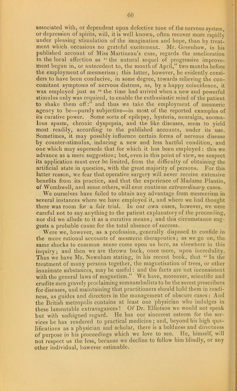 associated with, or dependent upon defective tone of the nervous system, or depression of spirits, will, it is well known, often recover more rapidly under pleasing stimulation of the imagination and hope, than by treat- ment which occasions no grateful excitement. Mr. Greenhow, in his published account of Miss Martineau's case, regards the amelioration in the local affection as  the natural sequel of progressive improve- ment begun in, or antecedent to, the month of April, two months before the employment of mesmerism; this latter, however, he evidently consi- ders to have been conducive, in some degree, towards relieving the con- comitant symptoms of nervous distress, as, by a happy coincidence, it was employed just as  the time had arrived when a new and powerful stimulus only was required, to enable the enthusiastic mind of the patient to shake them off: and thus we take the employment of mesmeric agency to be—purely subjective—in most of the reported examples of its curative power. Some sorts of epilepsy, hysteria, neuralgia, anoma- lous spasm, chronic dyspepsia, and the like diseases, seem to yield most readily, according to the published accounts, under its use. Sometimes, it may possibly influence certain forms of nervous disease by counter-stimulus, inducing a new and less hurtful condition, and one which may supersede that for which it has been employed : this we advance as a mere suggestion; but, even in this point of view, we suspect its application must ever be limited, from the difficulty of obtaining the artificial state in question, with the great majority of persons. For this latter reason, we fear that operative surgery will never receive extensive benefits from its practice, and that the experience of Madame Plantin, of Wombwell, and some others, will ever continue extraordinary cases. We ourselves have failed to obtain any advantage from mesmerism in several instances where we have employed it, and where we had thought there was room for a fair trial. In our own cases, however, we were careful not to say anything to the patient explanatory of the proceeding, nor did we allude to it as a curative means; and this circumstance sug- gests a probable cause for the total absence of success. Were we, however, as a profession, generally disposed to confide in the more rational accounts of mesmeric therapeutics; as we go on, the same shocks to common sense come upon us here, as elsewhere in tin's inquiry; and then we are thrown back, once more, upon incredulity. Thus we have Mr. Newnham stating, in his recent book, that  In the treatment of many persons together, the magnetisation of trees, or other inanimate substances, may be useful: and the facts are not inconsistent •with the general laws of magnetism. We have, moreover, scientific and erudite men gravely proclaiming somnambulists to be the surest prescribers for diseases, and maintaining that practitioners should hold them in readi- ness, as guides and directors in the management of obscure cases: And the British metropolis contains at least one physician who indulges in these lamentable extravagances ! Of Dr. Elliotson we would not speak but with unfeigned regard. He has our sincerest esteem for the ser- vices he has rendered to practical medicine ; and, beyond his high qua- lifications as a physician and scholar, there is a boldness and directness of purpose in his proceedings which we love to see. He, himself, will not respect us the less, because we decline to follow him blindly, or any other individual, however estimable.