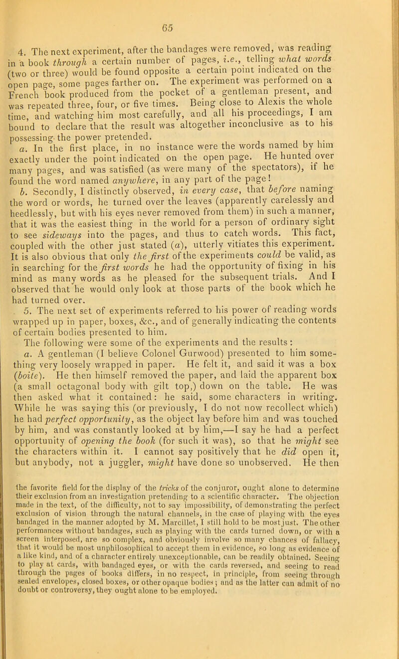 4. The next experiment, after the bandages were removed, was reading in a book through a certain number of pages, i.e., telling what words (two or three) would be found opposite a certain point indicated on the open pa*e, some pages farther on. The experiment was performed on a French book produced from the pocket of a gentleman present, and was repeated three, four, or five times. Being close to Alexis the whole time, and watching him most carefully, and all his proceedings, I am bound to declare that the result was altogether inconclusive as to his possessing, the power pretended. a. In the first place, in no instance were the words named by him exactly under the point indicated on the open page. He hunted over many pages, and was satisfied (as were many of the spectators), if he found the word named anyiuhere, in any part of the page! b. Secondly, I distinctly observed, in everij case, that before naming the word or words, he turned over the leaves (apparently carelessly aud heedlessly, but with his eyes never removed from them) in such a manner, that it was the easiest thing in the world for a person of ordinary sight to see sideways into the pages, and thus to catch words. This fact, coupled with the other just stated (a), utterly vitiates this experiment. It is also obvious that only the first of the experiments could be valid, as in searching for the first xoords he had the opportunity of fixing in his mind as many words as he pleased for the subsequent trials. And I observed that he would only look at those parts of the book which he had turned over. 5. The next set of experiments referred to his power of reading words wrapped up in paper, boxes, &c, and of generally indicating the contents of certain bodies presented to him. The following were some of the experiments and the results: a. A gentleman (I believe Colonel Gurwood) presented to him some- thing very loosely wrapped in paper. He felt it, and said it was a box (boiie). He then himself removed the paper, and laid the apparent box (a small octagonal body with gilt top,) down on the table. He was then asked what it contained: he said, some characters in writing. While he was saying this (or previously, I do not now recollect which) he had perfect opportunity, as the object lay before him and was touched by him, and was constantly looked at by him,—I say he had a perfect opportunity of opening the book (for such it was), so that he might see the characters within it. I cannot say positively that he did open it, but anybody, not a juggler, might have done so unobserved. He then the fuvorite field for the display of the tricks of the conjuror, ought alone to determino their exclusion from un investigation pretending to a scientific character. The objection made in the text, of the difficulty, not to say impossibility, of demonstrating tin; perfect exclusion of vision through the natural channels, in the case of playing with the eyes bandaged in the manner adopted by M. Marcillet, I still hold to be most just. The other performances without bandages, such as playing with the cards turned down, or with n screen interposed, are so complex, and obviously involve so many chances of fallacy, that it would be most unphilosophical to accept them in evidence, so long as evidence of alike kind, and of a character entirely unexceptionable, can be readily obtained. Seeing to play at cards, with bandaged eyes, or with the cards reversed, and seeing to read through the pages of books diHers, in no respect, in principle, from seeing through sealed envelopes, closed boxes, or other opaque bodies; and as the latter can admit of no doubt or controversy, they ought alone to bo employed.